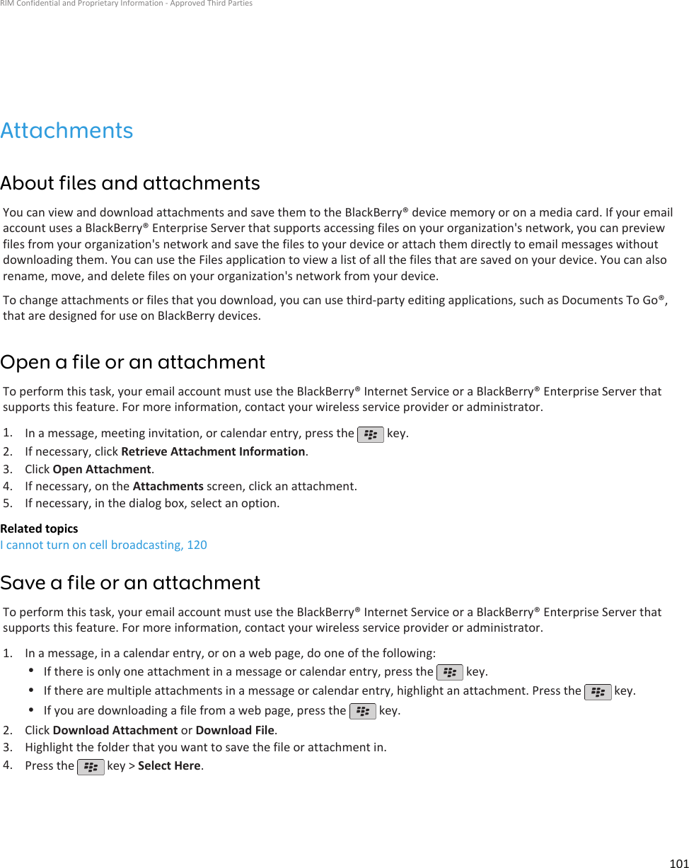 AttachmentsAbout files and attachmentsYou can view and download attachments and save them to the BlackBerry® device memory or on a media card. If your emailaccount uses a BlackBerry® Enterprise Server that supports accessing files on your organization&apos;s network, you can previewfiles from your organization&apos;s network and save the files to your device or attach them directly to email messages withoutdownloading them. You can use the Files application to view a list of all the files that are saved on your device. You can alsorename, move, and delete files on your organization&apos;s network from your device.To change attachments or files that you download, you can use third-party editing applications, such as Documents To Go®,that are designed for use on BlackBerry devices.Open a file or an attachmentTo perform this task, your email account must use the BlackBerry® Internet Service or a BlackBerry® Enterprise Server thatsupports this feature. For more information, contact your wireless service provider or administrator.1. In a message, meeting invitation, or calendar entry, press the   key.2. If necessary, click Retrieve Attachment Information.3. Click Open Attachment.4. If necessary, on the Attachments screen, click an attachment.5. If necessary, in the dialog box, select an option.Related topicsI cannot turn on cell broadcasting, 120Save a file or an attachmentTo perform this task, your email account must use the BlackBerry® Internet Service or a BlackBerry® Enterprise Server thatsupports this feature. For more information, contact your wireless service provider or administrator.1. In a message, in a calendar entry, or on a web page, do one of the following:•If there is only one attachment in a message or calendar entry, press the   key.•If there are multiple attachments in a message or calendar entry, highlight an attachment. Press the   key.•If you are downloading a file from a web page, press the   key.2. Click Download Attachment or Download File.3. Highlight the folder that you want to save the file or attachment in.4. Press the   key &gt; Select Here.RIM Confidential and Proprietary Information - Approved Third Parties101