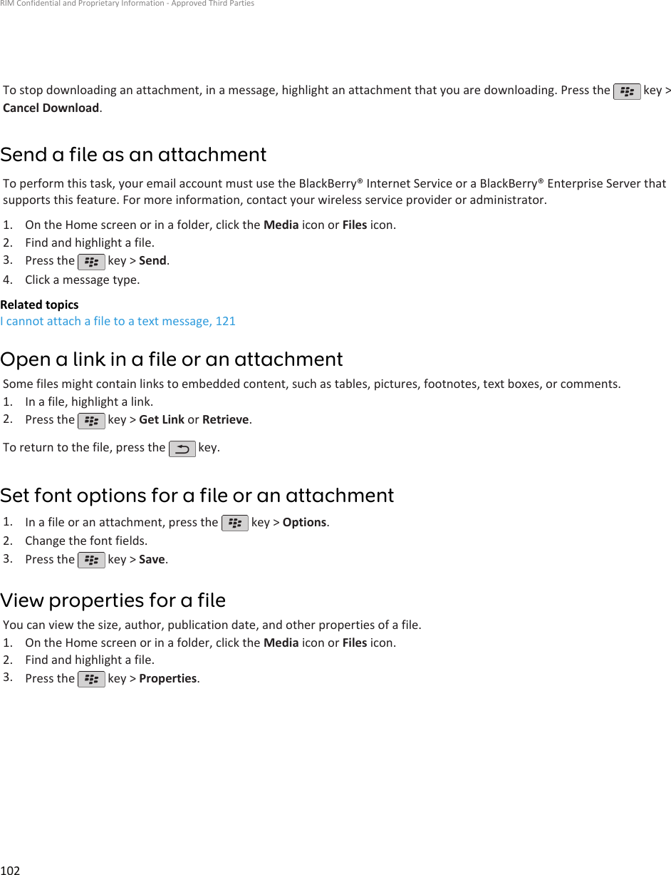 To stop downloading an attachment, in a message, highlight an attachment that you are downloading. Press the   key &gt;Cancel Download.Send a file as an attachmentTo perform this task, your email account must use the BlackBerry® Internet Service or a BlackBerry® Enterprise Server thatsupports this feature. For more information, contact your wireless service provider or administrator.1. On the Home screen or in a folder, click the Media icon or Files icon.2. Find and highlight a file.3. Press the   key &gt; Send.4. Click a message type.Related topicsI cannot attach a file to a text message, 121Open a link in a file or an attachmentSome files might contain links to embedded content, such as tables, pictures, footnotes, text boxes, or comments.1. In a file, highlight a link.2. Press the   key &gt; Get Link or Retrieve.To return to the file, press the   key.Set font options for a file or an attachment1. In a file or an attachment, press the   key &gt; Options.2. Change the font fields.3. Press the   key &gt; Save.View properties for a fileYou can view the size, author, publication date, and other properties of a file.1. On the Home screen or in a folder, click the Media icon or Files icon.2. Find and highlight a file.3. Press the   key &gt; Properties.RIM Confidential and Proprietary Information - Approved Third Parties102