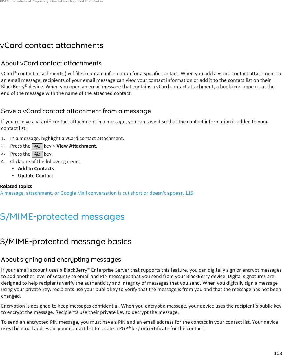 vCard contact attachmentsAbout vCard contact attachmentsvCard® contact attachments (.vcf files) contain information for a specific contact. When you add a vCard contact attachment toan email message, recipients of your email message can view your contact information or add it to the contact list on theirBlackBerry® device. When you open an email message that contains a vCard contact attachment, a book icon appears at theend of the message with the name of the attached contact.Save a vCard contact attachment from a messageIf you receive a vCard® contact attachment in a message, you can save it so that the contact information is added to yourcontact list.1. In a message, highlight a vCard contact attachment.2. Press the   key &gt; View Attachment.3. Press the   key.4. Click one of the following items:•Add to Contacts•Update ContactRelated topicsA message, attachment, or Google Mail conversation is cut short or doesn&apos;t appear, 119S/MIME-protected messagesS/MIME-protected message basicsAbout signing and encrypting messagesIf your email account uses a BlackBerry® Enterprise Server that supports this feature, you can digitally sign or encrypt messagesto add another level of security to email and PIN messages that you send from your BlackBerry device. Digital signatures aredesigned to help recipients verify the authenticity and integrity of messages that you send. When you digitally sign a messageusing your private key, recipients use your public key to verify that the message is from you and that the message has not beenchanged.Encryption is designed to keep messages confidential. When you encrypt a message, your device uses the recipient’s public keyto encrypt the message. Recipients use their private key to decrypt the message.To send an encrypted PIN message, you must have a PIN and an email address for the contact in your contact list. Your deviceuses the email address in your contact list to locate a PGP® key or certificate for the contact.RIM Confidential and Proprietary Information - Approved Third Parties103