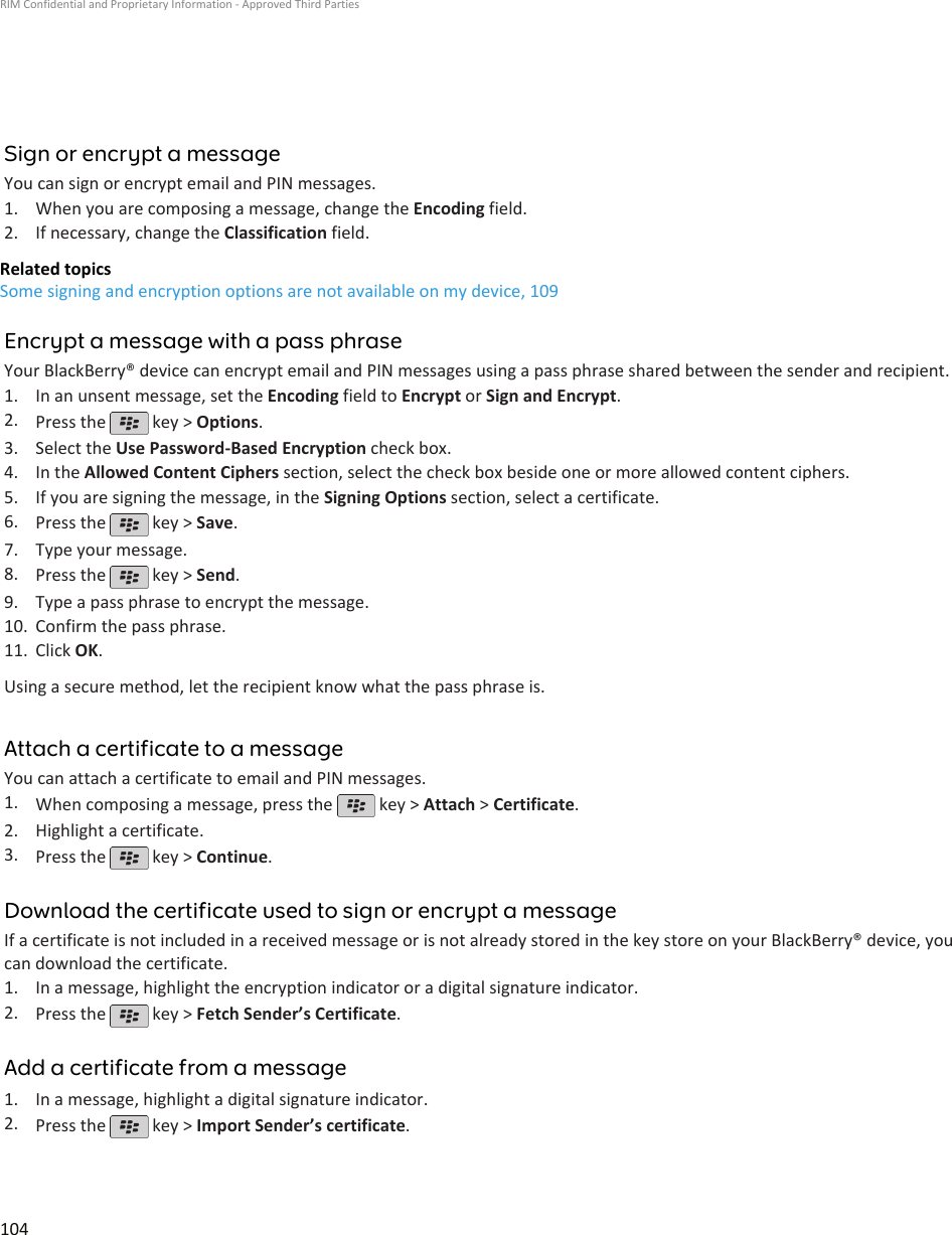 Sign or encrypt a messageYou can sign or encrypt email and PIN messages.1. When you are composing a message, change the Encoding field.2. If necessary, change the Classification field.Related topicsSome signing and encryption options are not available on my device, 109Encrypt a message with a pass phraseYour BlackBerry® device can encrypt email and PIN messages using a pass phrase shared between the sender and recipient.1. In an unsent message, set the Encoding field to Encrypt or Sign and Encrypt.2. Press the   key &gt; Options.3. Select the Use Password-Based Encryption check box.4. In the Allowed Content Ciphers section, select the check box beside one or more allowed content ciphers.5. If you are signing the message, in the Signing Options section, select a certificate.6. Press the   key &gt; Save.7. Type your message.8. Press the   key &gt; Send.9. Type a pass phrase to encrypt the message.10. Confirm the pass phrase.11. Click OK.Using a secure method, let the recipient know what the pass phrase is.Attach a certificate to a messageYou can attach a certificate to email and PIN messages.1. When composing a message, press the   key &gt; Attach &gt; Certificate.2. Highlight a certificate.3. Press the   key &gt; Continue.Download the certificate used to sign or encrypt a messageIf a certificate is not included in a received message or is not already stored in the key store on your BlackBerry® device, youcan download the certificate.1. In a message, highlight the encryption indicator or a digital signature indicator.2. Press the   key &gt; Fetch Sender’s Certificate.Add a certificate from a message1. In a message, highlight a digital signature indicator.2. Press the   key &gt; Import Sender’s certificate.RIM Confidential and Proprietary Information - Approved Third Parties104