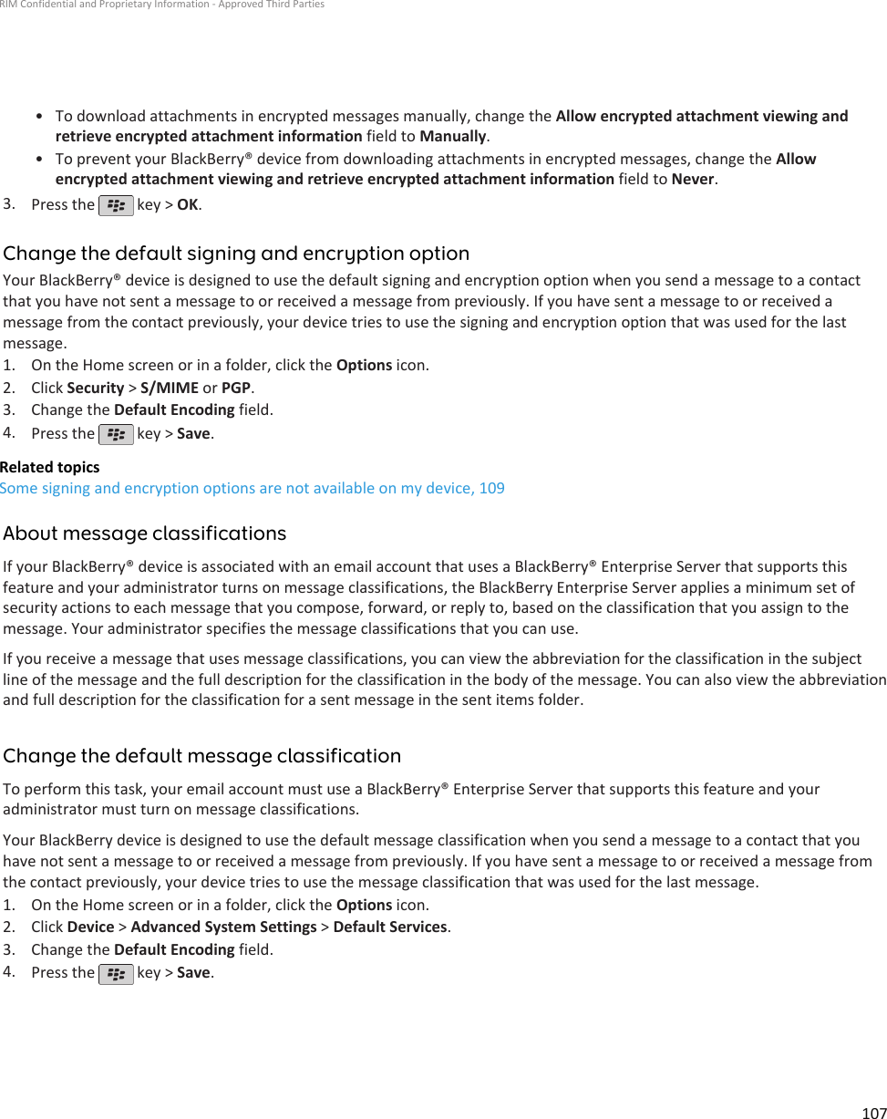 • To download attachments in encrypted messages manually, change the Allow encrypted attachment viewing andretrieve encrypted attachment information field to Manually.•To prevent your BlackBerry® device from downloading attachments in encrypted messages, change the Allowencrypted attachment viewing and retrieve encrypted attachment information field to Never.3. Press the   key &gt; OK.Change the default signing and encryption optionYour BlackBerry® device is designed to use the default signing and encryption option when you send a message to a contactthat you have not sent a message to or received a message from previously. If you have sent a message to or received amessage from the contact previously, your device tries to use the signing and encryption option that was used for the lastmessage.1. On the Home screen or in a folder, click the Options icon.2. Click Security &gt; S/MIME or PGP.3. Change the Default Encoding field.4. Press the   key &gt; Save.Related topicsSome signing and encryption options are not available on my device, 109About message classificationsIf your BlackBerry® device is associated with an email account that uses a BlackBerry® Enterprise Server that supports thisfeature and your administrator turns on message classifications, the BlackBerry Enterprise Server applies a minimum set ofsecurity actions to each message that you compose, forward, or reply to, based on the classification that you assign to themessage. Your administrator specifies the message classifications that you can use.If you receive a message that uses message classifications, you can view the abbreviation for the classification in the subjectline of the message and the full description for the classification in the body of the message. You can also view the abbreviationand full description for the classification for a sent message in the sent items folder.Change the default message classificationTo perform this task, your email account must use a BlackBerry® Enterprise Server that supports this feature and youradministrator must turn on message classifications.Your BlackBerry device is designed to use the default message classification when you send a message to a contact that youhave not sent a message to or received a message from previously. If you have sent a message to or received a message fromthe contact previously, your device tries to use the message classification that was used for the last message.1. On the Home screen or in a folder, click the Options icon.2. Click Device &gt; Advanced System Settings &gt; Default Services.3. Change the Default Encoding field.4. Press the   key &gt; Save.RIM Confidential and Proprietary Information - Approved Third Parties107