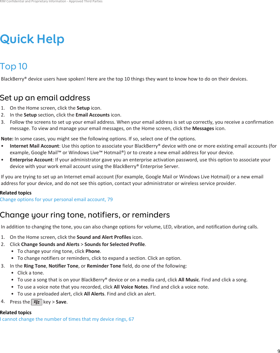 Quick HelpTop 10BlackBerry® device users have spoken! Here are the top 10 things they want to know how to do on their devices.Set up an email address1. On the Home screen, click the Setup icon.2. In the Setup section, click the Email Accounts icon.3. Follow the screens to set up your email address. When your email address is set up correctly, you receive a confirmationmessage. To view and manage your email messages, on the Home screen, click the Messages icon.Note: In some cases, you might see the following options. If so, select one of the options.•Internet Mail Account: Use this option to associate your BlackBerry® device with one or more existing email accounts (forexample, Google Mail™ or Windows Live™ Hotmail®) or to create a new email address for your device.•Enterprise Account: If your administrator gave you an enterprise activation password, use this option to associate yourdevice with your work email account using the BlackBerry® Enterprise Server.If you are trying to set up an Internet email account (for example, Google Mail or Windows Live Hotmail) or a new emailaddress for your device, and do not see this option, contact your administrator or wireless service provider.Related topicsChange options for your personal email account, 79Change your ring tone, notifiers, or remindersIn addition to changing the tone, you can also change options for volume, LED, vibration, and notification during calls.1. On the Home screen, click the Sound and Alert Profiles icon.2. Click Change Sounds and Alerts &gt; Sounds for Selected Profile.• To change your ring tone, click Phone.• To change notifiers or reminders, click to expand a section. Click an option.3. In the Ring Tone, Notifier Tone, or Reminder Tone field, do one of the following:• Click a tone.• To use a song that is on your BlackBerry® device or on a media card, click All Music. Find and click a song.• To use a voice note that you recorded, click All Voice Notes. Find and click a voice note.• To use a preloaded alert, click All Alerts. Find and click an alert.4. Press the   key &gt; Save.Related topicsI cannot change the number of times that my device rings, 67RIM Confidential and Proprietary Information - Approved Third Parties9