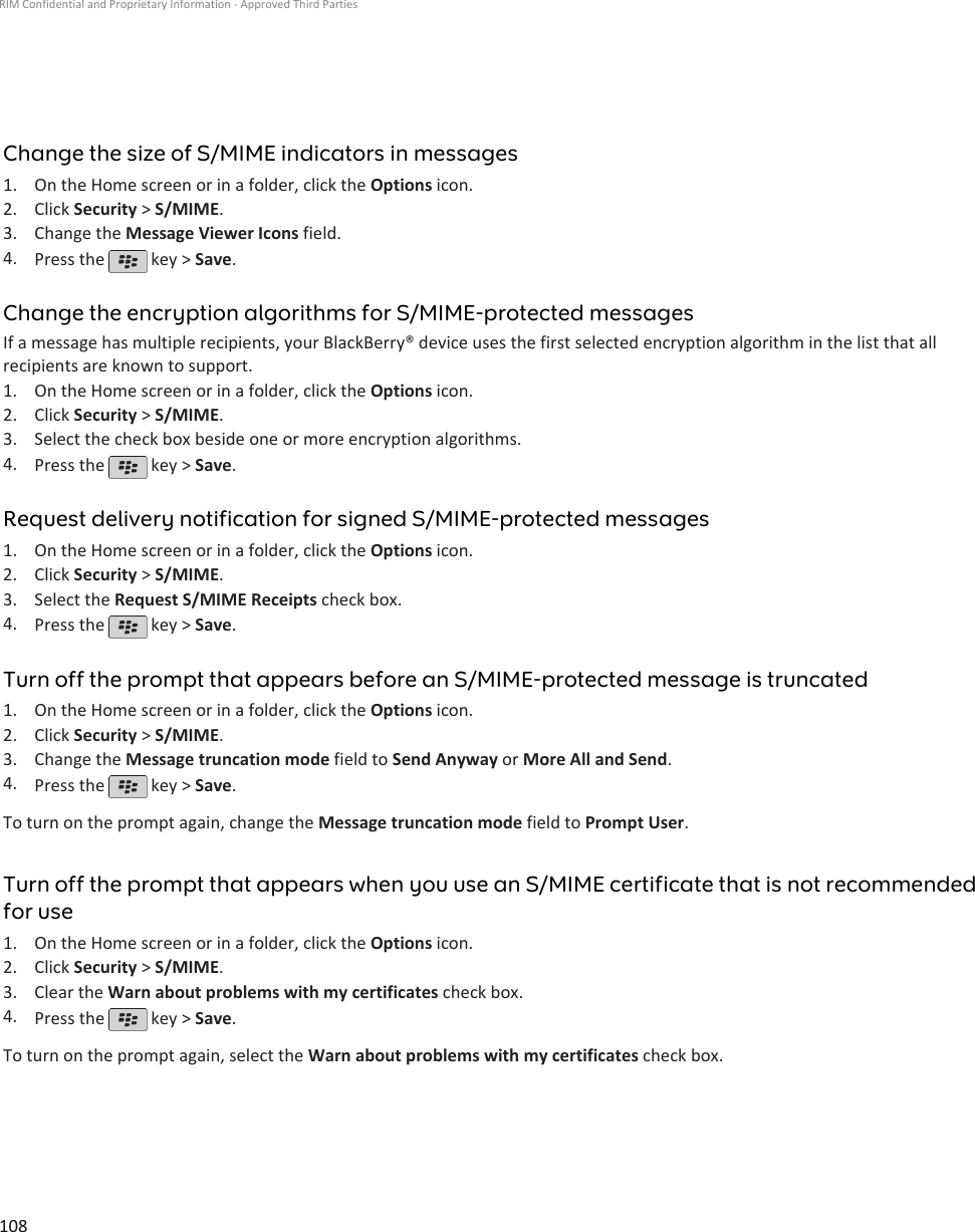 Change the size of S/MIME indicators in messages1. On the Home screen or in a folder, click the Options icon.2. Click Security &gt; S/MIME.3. Change the Message Viewer Icons field.4. Press the   key &gt; Save.Change the encryption algorithms for S/MIME-protected messagesIf a message has multiple recipients, your BlackBerry® device uses the first selected encryption algorithm in the list that allrecipients are known to support.1. On the Home screen or in a folder, click the Options icon.2. Click Security &gt; S/MIME.3. Select the check box beside one or more encryption algorithms.4. Press the   key &gt; Save.Request delivery notification for signed S/MIME-protected messages1. On the Home screen or in a folder, click the Options icon.2. Click Security &gt; S/MIME.3. Select the Request S/MIME Receipts check box.4. Press the   key &gt; Save.Turn off the prompt that appears before an S/MIME-protected message is truncated1. On the Home screen or in a folder, click the Options icon.2. Click Security &gt; S/MIME.3. Change the Message truncation mode field to Send Anyway or More All and Send.4. Press the   key &gt; Save.To turn on the prompt again, change the Message truncation mode field to Prompt User.Turn off the prompt that appears when you use an S/MIME certificate that is not recommendedfor use1. On the Home screen or in a folder, click the Options icon.2. Click Security &gt; S/MIME.3. Clear the Warn about problems with my certificates check box.4. Press the   key &gt; Save.To turn on the prompt again, select the Warn about problems with my certificates check box.RIM Confidential and Proprietary Information - Approved Third Parties108