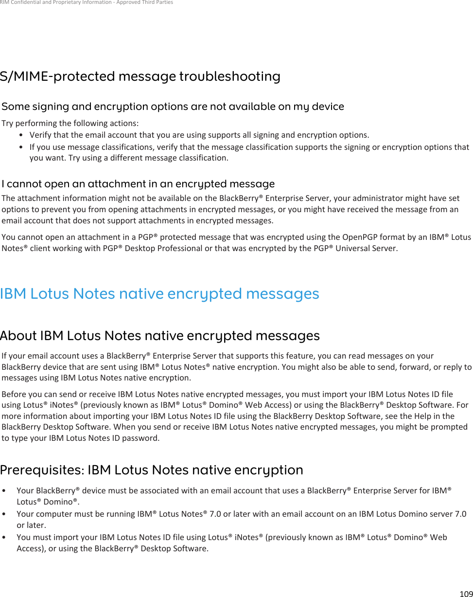 S/MIME-protected message troubleshootingSome signing and encryption options are not available on my deviceTry performing the following actions:•Verify that the email account that you are using supports all signing and encryption options.• If you use message classifications, verify that the message classification supports the signing or encryption options thatyou want. Try using a different message classification.I cannot open an attachment in an encrypted messageThe attachment information might not be available on the BlackBerry® Enterprise Server, your administrator might have setoptions to prevent you from opening attachments in encrypted messages, or you might have received the message from anemail account that does not support attachments in encrypted messages.You cannot open an attachment in a PGP® protected message that was encrypted using the OpenPGP format by an IBM® LotusNotes® client working with PGP® Desktop Professional or that was encrypted by the PGP® Universal Server.IBM Lotus Notes native encrypted messagesAbout IBM Lotus Notes native encrypted messagesIf your email account uses a BlackBerry® Enterprise Server that supports this feature, you can read messages on yourBlackBerry device that are sent using IBM® Lotus Notes® native encryption. You might also be able to send, forward, or reply tomessages using IBM Lotus Notes native encryption.Before you can send or receive IBM Lotus Notes native encrypted messages, you must import your IBM Lotus Notes ID fileusing Lotus® iNotes® (previously known as IBM® Lotus® Domino® Web Access) or using the BlackBerry® Desktop Software. Formore information about importing your IBM Lotus Notes ID file using the BlackBerry Desktop Software, see the Help in theBlackBerry Desktop Software. When you send or receive IBM Lotus Notes native encrypted messages, you might be promptedto type your IBM Lotus Notes ID password.Prerequisites: IBM Lotus Notes native encryption• Your BlackBerry® device must be associated with an email account that uses a BlackBerry® Enterprise Server for IBM®Lotus® Domino®.• Your computer must be running IBM® Lotus Notes® 7.0 or later with an email account on an IBM Lotus Domino server 7.0or later.• You must import your IBM Lotus Notes ID file using Lotus® iNotes® (previously known as IBM® Lotus® Domino® WebAccess), or using the BlackBerry® Desktop Software.RIM Confidential and Proprietary Information - Approved Third Parties109