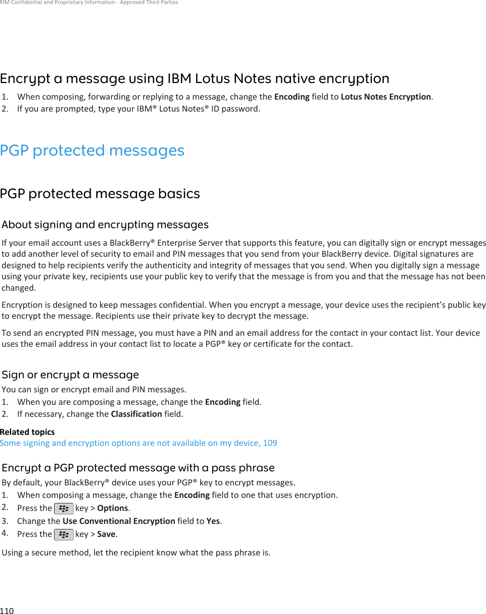 Encrypt a message using IBM Lotus Notes native encryption1. When composing, forwarding or replying to a message, change the Encoding field to Lotus Notes Encryption.2. If you are prompted, type your IBM® Lotus Notes® ID password.PGP protected messagesPGP protected message basicsAbout signing and encrypting messagesIf your email account uses a BlackBerry® Enterprise Server that supports this feature, you can digitally sign or encrypt messagesto add another level of security to email and PIN messages that you send from your BlackBerry device. Digital signatures aredesigned to help recipients verify the authenticity and integrity of messages that you send. When you digitally sign a messageusing your private key, recipients use your public key to verify that the message is from you and that the message has not beenchanged.Encryption is designed to keep messages confidential. When you encrypt a message, your device uses the recipient’s public keyto encrypt the message. Recipients use their private key to decrypt the message.To send an encrypted PIN message, you must have a PIN and an email address for the contact in your contact list. Your deviceuses the email address in your contact list to locate a PGP® key or certificate for the contact.Sign or encrypt a messageYou can sign or encrypt email and PIN messages.1. When you are composing a message, change the Encoding field.2. If necessary, change the Classification field.Related topicsSome signing and encryption options are not available on my device, 109Encrypt a PGP protected message with a pass phraseBy default, your BlackBerry® device uses your PGP® key to encrypt messages.1. When composing a message, change the Encoding field to one that uses encryption.2. Press the   key &gt; Options.3. Change the Use Conventional Encryption field to Yes.4. Press the   key &gt; Save.Using a secure method, let the recipient know what the pass phrase is.RIM Confidential and Proprietary Information - Approved Third Parties110