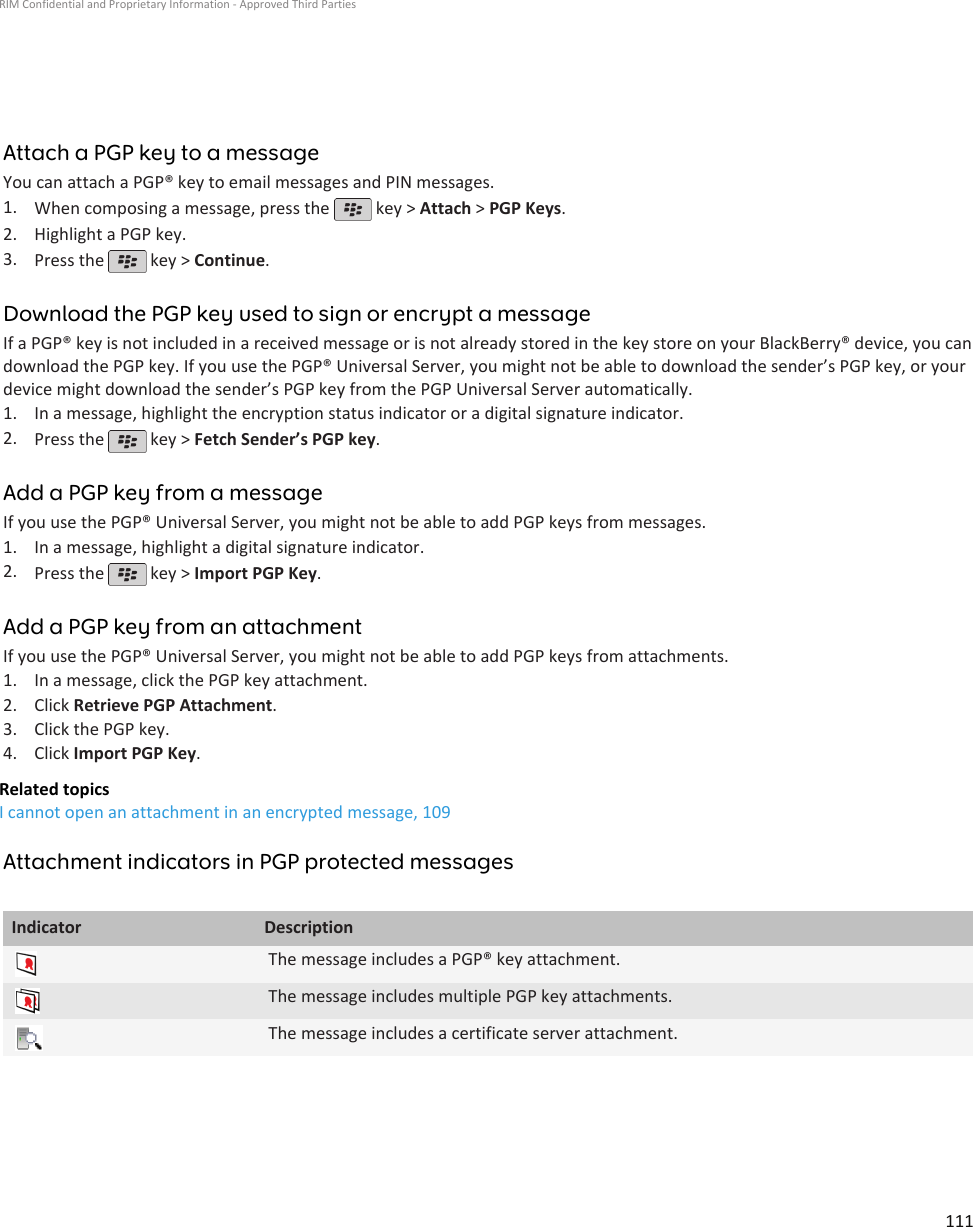 Attach a PGP key to a messageYou can attach a PGP® key to email messages and PIN messages.1. When composing a message, press the   key &gt; Attach &gt; PGP Keys.2. Highlight a PGP key.3. Press the   key &gt; Continue.Download the PGP key used to sign or encrypt a messageIf a PGP® key is not included in a received message or is not already stored in the key store on your BlackBerry® device, you candownload the PGP key. If you use the PGP® Universal Server, you might not be able to download the sender’s PGP key, or yourdevice might download the sender’s PGP key from the PGP Universal Server automatically.1. In a message, highlight the encryption status indicator or a digital signature indicator.2. Press the   key &gt; Fetch Sender’s PGP key.Add a PGP key from a messageIf you use the PGP® Universal Server, you might not be able to add PGP keys from messages.1. In a message, highlight a digital signature indicator.2. Press the   key &gt; Import PGP Key.Add a PGP key from an attachmentIf you use the PGP® Universal Server, you might not be able to add PGP keys from attachments.1. In a message, click the PGP key attachment.2. Click Retrieve PGP Attachment.3. Click the PGP key.4. Click Import PGP Key.Related topicsI cannot open an attachment in an encrypted message, 109Attachment indicators in PGP protected messagesIndicator DescriptionThe message includes a PGP® key attachment.The message includes multiple PGP key attachments.The message includes a certificate server attachment.RIM Confidential and Proprietary Information - Approved Third Parties111