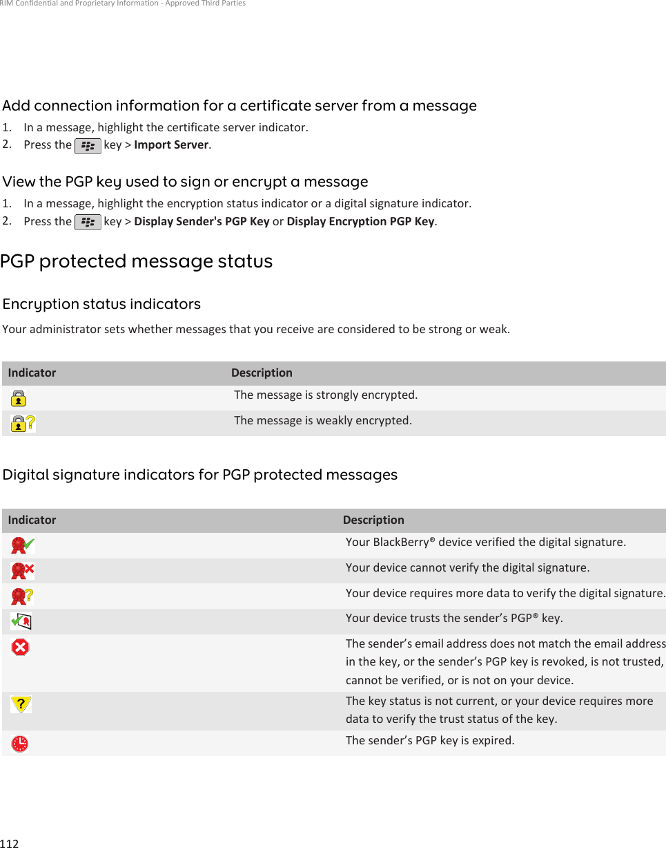 Add connection information for a certificate server from a message1. In a message, highlight the certificate server indicator.2. Press the   key &gt; Import Server.View the PGP key used to sign or encrypt a message1. In a message, highlight the encryption status indicator or a digital signature indicator.2. Press the   key &gt; Display Sender&apos;s PGP Key or Display Encryption PGP Key.PGP protected message statusEncryption status indicatorsYour administrator sets whether messages that you receive are considered to be strong or weak.Indicator DescriptionThe message is strongly encrypted.The message is weakly encrypted.Digital signature indicators for PGP protected messagesIndicator DescriptionYour BlackBerry® device verified the digital signature.Your device cannot verify the digital signature.Your device requires more data to verify the digital signature.Your device trusts the sender’s PGP® key.The sender’s email address does not match the email addressin the key, or the sender’s PGP key is revoked, is not trusted,cannot be verified, or is not on your device.The key status is not current, or your device requires moredata to verify the trust status of the key.The sender’s PGP key is expired.RIM Confidential and Proprietary Information - Approved Third Parties112