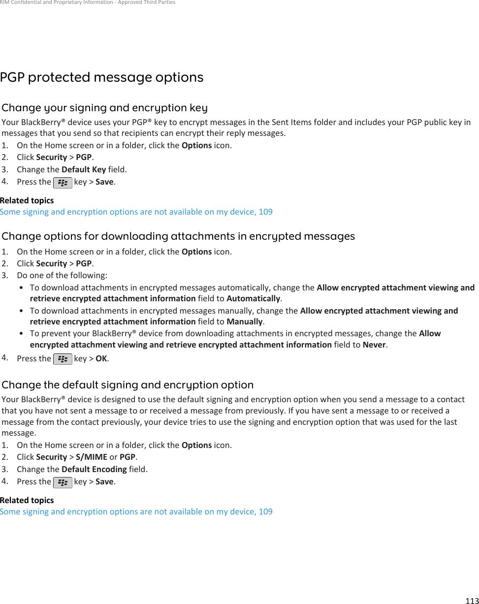 PGP protected message optionsChange your signing and encryption keyYour BlackBerry® device uses your PGP® key to encrypt messages in the Sent Items folder and includes your PGP public key inmessages that you send so that recipients can encrypt their reply messages.1. On the Home screen or in a folder, click the Options icon.2. Click Security &gt; PGP.3. Change the Default Key field.4. Press the   key &gt; Save.Related topicsSome signing and encryption options are not available on my device, 109Change options for downloading attachments in encrypted messages1. On the Home screen or in a folder, click the Options icon.2. Click Security &gt; PGP.3. Do one of the following:• To download attachments in encrypted messages automatically, change the Allow encrypted attachment viewing andretrieve encrypted attachment information field to Automatically.• To download attachments in encrypted messages manually, change the Allow encrypted attachment viewing andretrieve encrypted attachment information field to Manually.• To prevent your BlackBerry® device from downloading attachments in encrypted messages, change the Allowencrypted attachment viewing and retrieve encrypted attachment information field to Never.4. Press the   key &gt; OK.Change the default signing and encryption optionYour BlackBerry® device is designed to use the default signing and encryption option when you send a message to a contactthat you have not sent a message to or received a message from previously. If you have sent a message to or received amessage from the contact previously, your device tries to use the signing and encryption option that was used for the lastmessage.1. On the Home screen or in a folder, click the Options icon.2. Click Security &gt; S/MIME or PGP.3. Change the Default Encoding field.4. Press the   key &gt; Save.Related topicsSome signing and encryption options are not available on my device, 109RIM Confidential and Proprietary Information - Approved Third Parties113