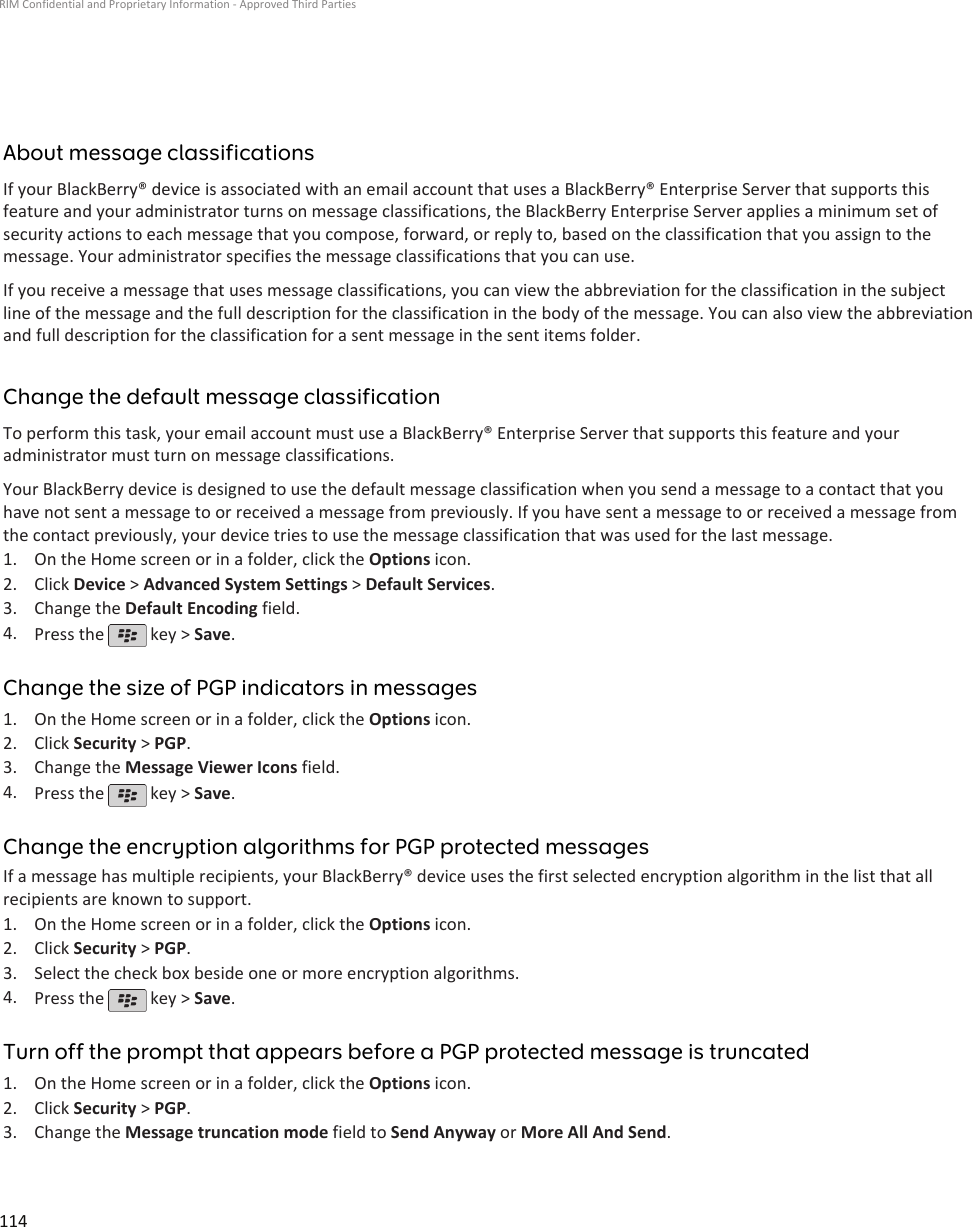 About message classificationsIf your BlackBerry® device is associated with an email account that uses a BlackBerry® Enterprise Server that supports thisfeature and your administrator turns on message classifications, the BlackBerry Enterprise Server applies a minimum set ofsecurity actions to each message that you compose, forward, or reply to, based on the classification that you assign to themessage. Your administrator specifies the message classifications that you can use.If you receive a message that uses message classifications, you can view the abbreviation for the classification in the subjectline of the message and the full description for the classification in the body of the message. You can also view the abbreviationand full description for the classification for a sent message in the sent items folder.Change the default message classificationTo perform this task, your email account must use a BlackBerry® Enterprise Server that supports this feature and youradministrator must turn on message classifications.Your BlackBerry device is designed to use the default message classification when you send a message to a contact that youhave not sent a message to or received a message from previously. If you have sent a message to or received a message fromthe contact previously, your device tries to use the message classification that was used for the last message.1. On the Home screen or in a folder, click the Options icon.2. Click Device &gt; Advanced System Settings &gt; Default Services.3. Change the Default Encoding field.4. Press the   key &gt; Save.Change the size of PGP indicators in messages1. On the Home screen or in a folder, click the Options icon.2. Click Security &gt; PGP.3. Change the Message Viewer Icons field.4. Press the   key &gt; Save.Change the encryption algorithms for PGP protected messagesIf a message has multiple recipients, your BlackBerry® device uses the first selected encryption algorithm in the list that allrecipients are known to support.1. On the Home screen or in a folder, click the Options icon.2. Click Security &gt; PGP.3. Select the check box beside one or more encryption algorithms.4. Press the   key &gt; Save.Turn off the prompt that appears before a PGP protected message is truncated1. On the Home screen or in a folder, click the Options icon.2. Click Security &gt; PGP.3. Change the Message truncation mode field to Send Anyway or More All And Send.RIM Confidential and Proprietary Information - Approved Third Parties114