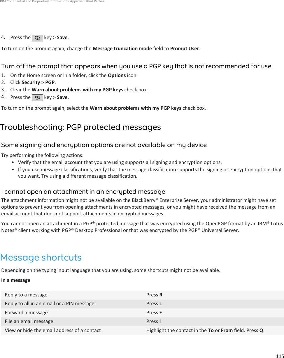 4. Press the   key &gt; Save.To turn on the prompt again, change the Message truncation mode field to Prompt User.Turn off the prompt that appears when you use a PGP key that is not recommended for use1. On the Home screen or in a folder, click the Options icon.2. Click Security &gt; PGP.3. Clear the Warn about problems with my PGP keys check box.4. Press the   key &gt; Save.To turn on the prompt again, select the Warn about problems with my PGP keys check box.Troubleshooting: PGP protected messagesSome signing and encryption options are not available on my deviceTry performing the following actions:•Verify that the email account that you are using supports all signing and encryption options.• If you use message classifications, verify that the message classification supports the signing or encryption options thatyou want. Try using a different message classification.I cannot open an attachment in an encrypted messageThe attachment information might not be available on the BlackBerry® Enterprise Server, your administrator might have setoptions to prevent you from opening attachments in encrypted messages, or you might have received the message from anemail account that does not support attachments in encrypted messages.You cannot open an attachment in a PGP® protected message that was encrypted using the OpenPGP format by an IBM® LotusNotes® client working with PGP® Desktop Professional or that was encrypted by the PGP® Universal Server.Message shortcutsDepending on the typing input language that you are using, some shortcuts might not be available.In a messageReply to a message Press RReply to all in an email or a PIN message Press LForward a message Press FFile an email message Press IView or hide the email address of a contact Highlight the contact in the To or From field. Press Q.RIM Confidential and Proprietary Information - Approved Third Parties115