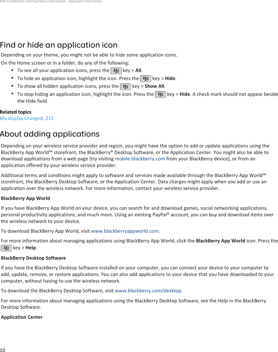 Find or hide an application iconDepending on your theme, you might not be able to hide some application icons.On the Home screen or in a folder, do any of the following:•To see all your application icons, press the   key &gt; All.•To hide an application icon, highlight the icon. Press the   key &gt; Hide.•To show all hidden application icons, press the   key &gt; Show All.•To stop hiding an application icon, highlight the icon. Press the   key &gt; Hide. A check mark should not appear besidethe Hide field.Related topicsMy display changed, 215About adding applicationsDepending on your wireless service provider and region, you might have the option to add or update applications using theBlackBerry App World™ storefront, the BlackBerry® Desktop Software, or the Application Center. You might also be able todownload applications from a web page (try visiting mobile.blackberry.com from your BlackBerry device), or from anapplication offered by your wireless service provider.Additional terms and conditions might apply to software and services made available through the BlackBerry App World™storefront, the BlackBerry Desktop Software, or the Application Center. Data charges might apply when you add or use anapplication over the wireless network. For more information, contact your wireless service provider.BlackBerry App WorldIf you have BlackBerry App World on your device, you can search for and download games, social networking applications,personal productivity applications, and much more. Using an existing PayPal® account, you can buy and download items overthe wireless network to your device.To download BlackBerry App World, visit www.blackberryappworld.com.For more information about managing applications using BlackBerry App World, click the BlackBerry App World icon. Press the key &gt; Help.BlackBerry Desktop SoftwareIf you have the BlackBerry Desktop Software installed on your computer, you can connect your device to your computer toadd, update, remove, or restore applications. You can also add applications to your device that you have downloaded to yourcomputer, without having to use the wireless network.To download the BlackBerry Desktop Software, visit www.blackberry.com/desktop.For more information about managing applications using the BlackBerry Desktop Software, see the Help in the BlackBerryDesktop Software.Application CenterRIM Confidential and Proprietary Information - Approved Third Parties10