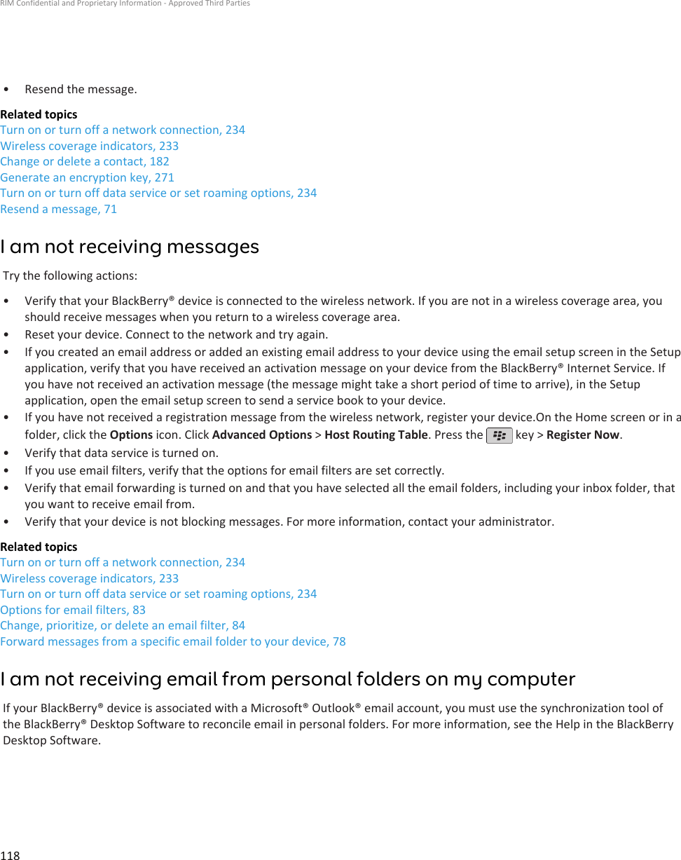 • Resend the message.Related topicsTurn on or turn off a network connection, 234Wireless coverage indicators, 233Change or delete a contact, 182Generate an encryption key, 271Turn on or turn off data service or set roaming options, 234Resend a message, 71I am not receiving messagesTry the following actions:• Verify that your BlackBerry® device is connected to the wireless network. If you are not in a wireless coverage area, youshould receive messages when you return to a wireless coverage area.• Reset your device. Connect to the network and try again.• If you created an email address or added an existing email address to your device using the email setup screen in the Setupapplication, verify that you have received an activation message on your device from the BlackBerry® Internet Service. Ifyou have not received an activation message (the message might take a short period of time to arrive), in the Setupapplication, open the email setup screen to send a service book to your device.• If you have not received a registration message from the wireless network, register your device.On the Home screen or in afolder, click the Options icon. Click Advanced Options &gt; Host Routing Table. Press the   key &gt; Register Now.•Verify that data service is turned on.• If you use email filters, verify that the options for email filters are set correctly.• Verify that email forwarding is turned on and that you have selected all the email folders, including your inbox folder, thatyou want to receive email from.• Verify that your device is not blocking messages. For more information, contact your administrator.Related topicsTurn on or turn off a network connection, 234Wireless coverage indicators, 233Turn on or turn off data service or set roaming options, 234Options for email filters, 83Change, prioritize, or delete an email filter, 84Forward messages from a specific email folder to your device, 78I am not receiving email from personal folders on my computerIf your BlackBerry® device is associated with a Microsoft® Outlook® email account, you must use the synchronization tool ofthe BlackBerry® Desktop Software to reconcile email in personal folders. For more information, see the Help in the BlackBerryDesktop Software.RIM Confidential and Proprietary Information - Approved Third Parties118