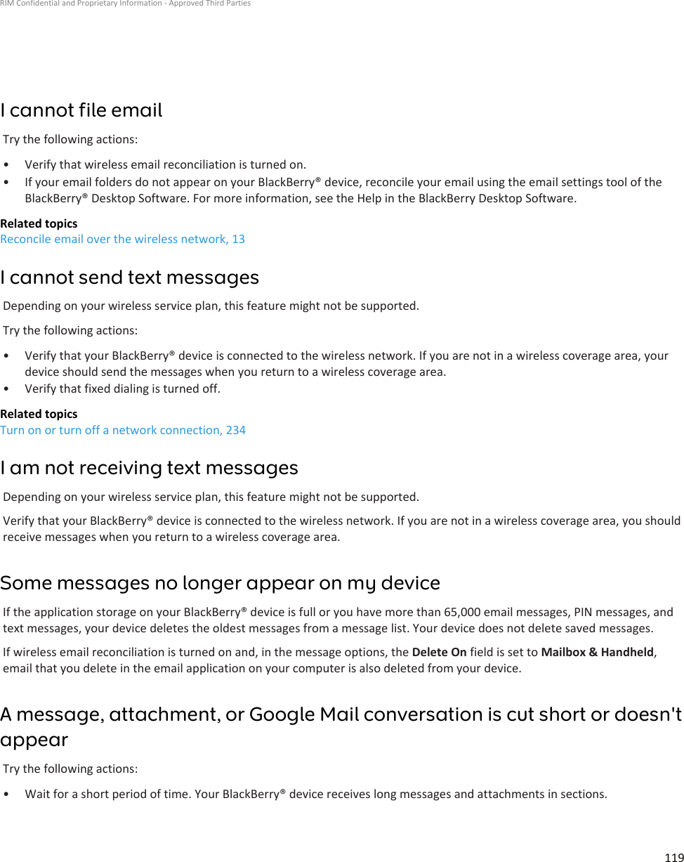 I cannot file emailTry the following actions:•Verify that wireless email reconciliation is turned on.• If your email folders do not appear on your BlackBerry® device, reconcile your email using the email settings tool of theBlackBerry® Desktop Software. For more information, see the Help in the BlackBerry Desktop Software.Related topicsReconcile email over the wireless network, 13I cannot send text messagesDepending on your wireless service plan, this feature might not be supported.Try the following actions:• Verify that your BlackBerry® device is connected to the wireless network. If you are not in a wireless coverage area, yourdevice should send the messages when you return to a wireless coverage area.• Verify that fixed dialing is turned off.Related topicsTurn on or turn off a network connection, 234I am not receiving text messagesDepending on your wireless service plan, this feature might not be supported.Verify that your BlackBerry® device is connected to the wireless network. If you are not in a wireless coverage area, you shouldreceive messages when you return to a wireless coverage area.Some messages no longer appear on my deviceIf the application storage on your BlackBerry® device is full or you have more than 65,000 email messages, PIN messages, andtext messages, your device deletes the oldest messages from a message list. Your device does not delete saved messages.If wireless email reconciliation is turned on and, in the message options, the Delete On field is set to Mailbox &amp; Handheld,email that you delete in the email application on your computer is also deleted from your device.A message, attachment, or Google Mail conversation is cut short or doesn&apos;tappearTry the following actions:• Wait for a short period of time. Your BlackBerry® device receives long messages and attachments in sections.RIM Confidential and Proprietary Information - Approved Third Parties119