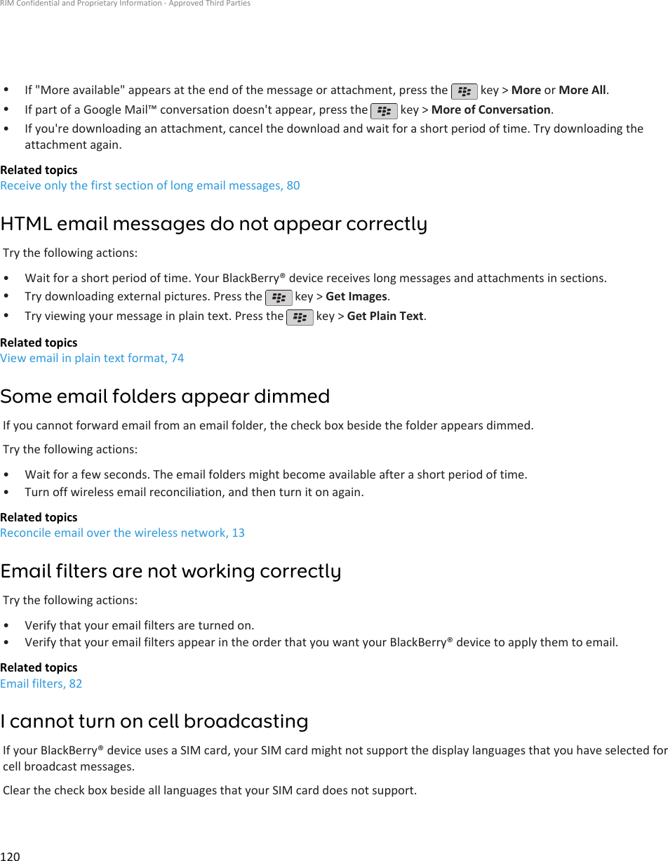 •If &quot;More available&quot; appears at the end of the message or attachment, press the   key &gt; More or More All.•If part of a Google Mail™ conversation doesn&apos;t appear, press the   key &gt; More of Conversation.•If you&apos;re downloading an attachment, cancel the download and wait for a short period of time. Try downloading theattachment again.Related topicsReceive only the first section of long email messages, 80HTML email messages do not appear correctlyTry the following actions:• Wait for a short period of time. Your BlackBerry® device receives long messages and attachments in sections.•Try downloading external pictures. Press the   key &gt; Get Images.•Try viewing your message in plain text. Press the   key &gt; Get Plain Text.Related topicsView email in plain text format, 74Some email folders appear dimmedIf you cannot forward email from an email folder, the check box beside the folder appears dimmed.Try the following actions:• Wait for a few seconds. The email folders might become available after a short period of time.• Turn off wireless email reconciliation, and then turn it on again.Related topicsReconcile email over the wireless network, 13Email filters are not working correctlyTry the following actions:• Verify that your email filters are turned on.• Verify that your email filters appear in the order that you want your BlackBerry® device to apply them to email.Related topicsEmail filters, 82I cannot turn on cell broadcastingIf your BlackBerry® device uses a SIM card, your SIM card might not support the display languages that you have selected forcell broadcast messages.Clear the check box beside all languages that your SIM card does not support.RIM Confidential and Proprietary Information - Approved Third Parties120