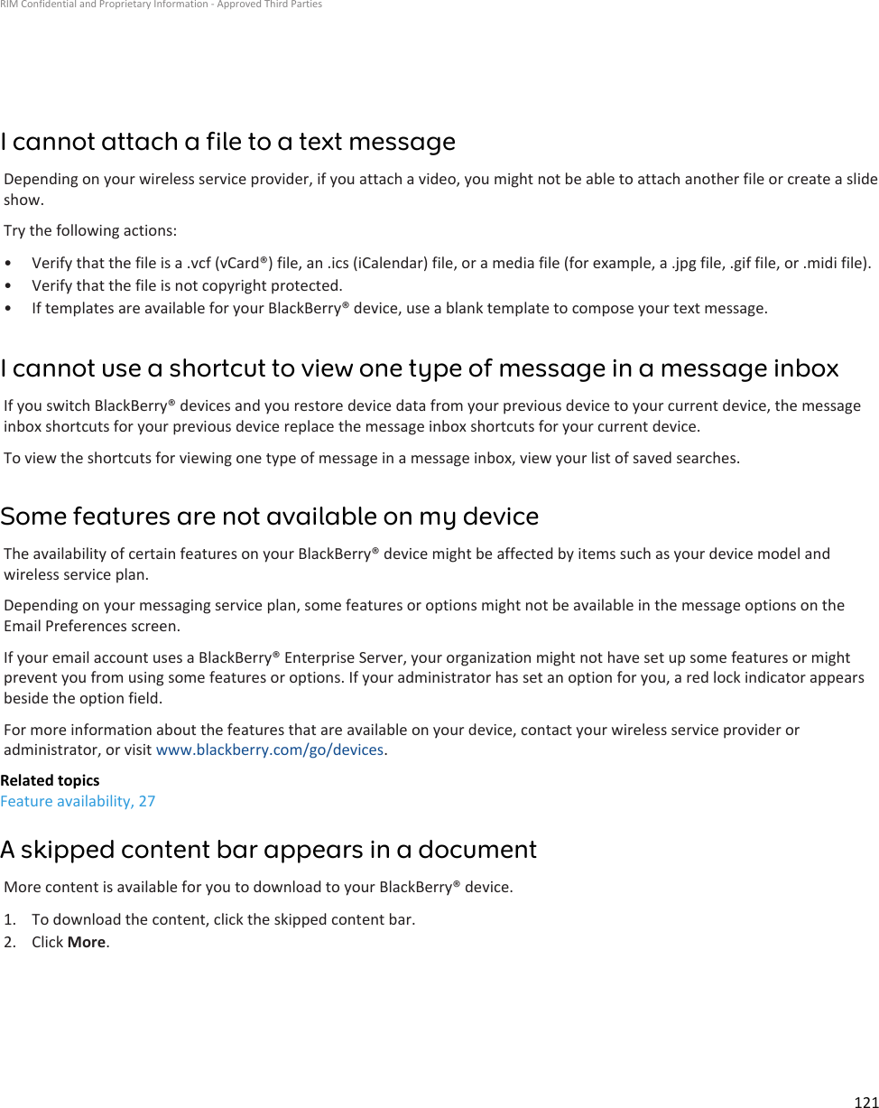 I cannot attach a file to a text messageDepending on your wireless service provider, if you attach a video, you might not be able to attach another file or create a slideshow.Try the following actions:•Verify that the file is a .vcf (vCard®) file, an .ics (iCalendar) file, or a media file (for example, a .jpg file, .gif file, or .midi file).• Verify that the file is not copyright protected.• If templates are available for your BlackBerry® device, use a blank template to compose your text message.I cannot use a shortcut to view one type of message in a message inboxIf you switch BlackBerry® devices and you restore device data from your previous device to your current device, the messageinbox shortcuts for your previous device replace the message inbox shortcuts for your current device.To view the shortcuts for viewing one type of message in a message inbox, view your list of saved searches.Some features are not available on my deviceThe availability of certain features on your BlackBerry® device might be affected by items such as your device model andwireless service plan.Depending on your messaging service plan, some features or options might not be available in the message options on theEmail Preferences screen.If your email account uses a BlackBerry® Enterprise Server, your organization might not have set up some features or mightprevent you from using some features or options. If your administrator has set an option for you, a red lock indicator appearsbeside the option field.For more information about the features that are available on your device, contact your wireless service provider oradministrator, or visit www.blackberry.com/go/devices.Related topicsFeature availability, 27A skipped content bar appears in a documentMore content is available for you to download to your BlackBerry® device.1. To download the content, click the skipped content bar.2. Click More.RIM Confidential and Proprietary Information - Approved Third Parties121