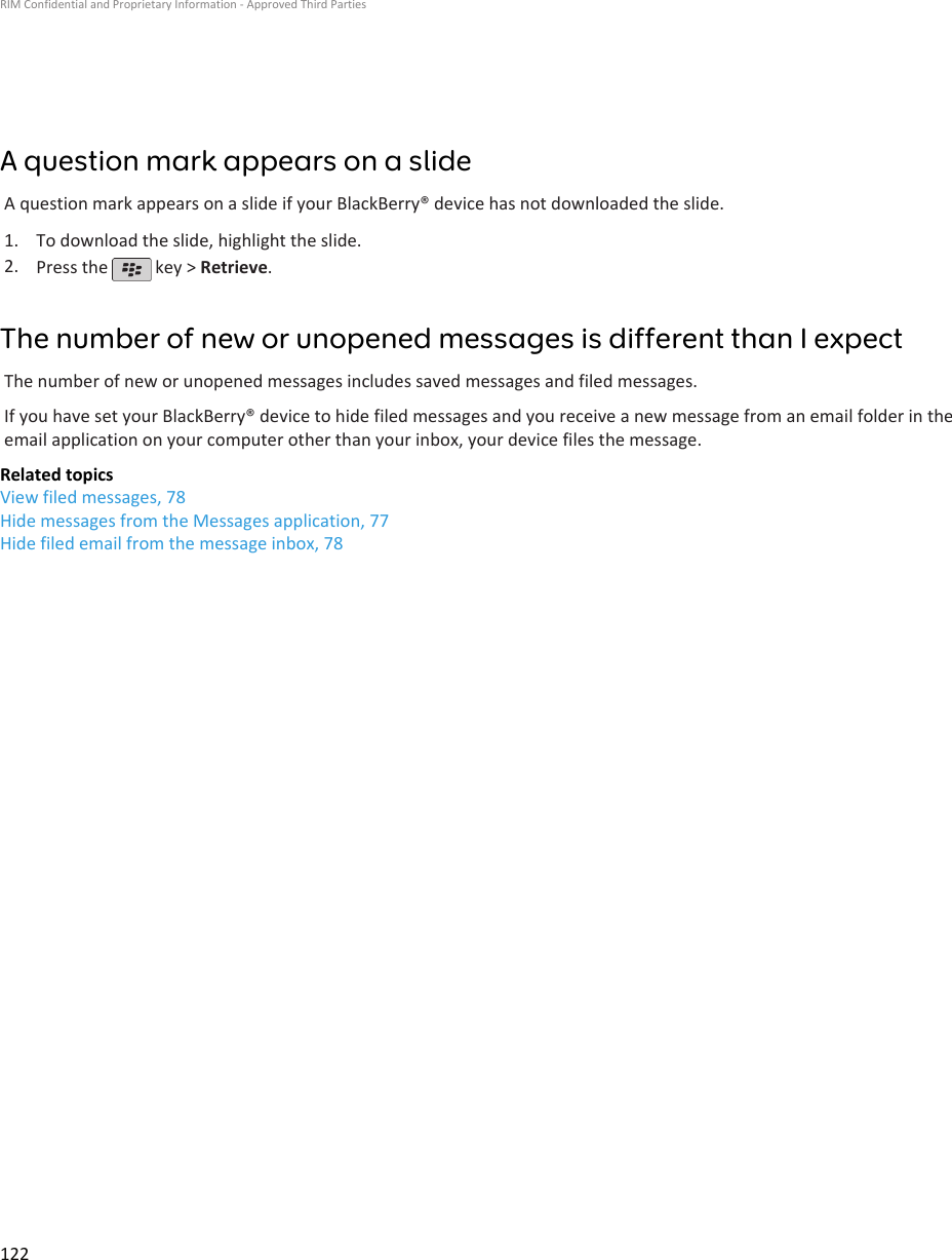 A question mark appears on a slideA question mark appears on a slide if your BlackBerry® device has not downloaded the slide.1. To download the slide, highlight the slide.2. Press the   key &gt; Retrieve.The number of new or unopened messages is different than I expectThe number of new or unopened messages includes saved messages and filed messages.If you have set your BlackBerry® device to hide filed messages and you receive a new message from an email folder in theemail application on your computer other than your inbox, your device files the message.Related topicsView filed messages, 78Hide messages from the Messages application, 77Hide filed email from the message inbox, 78RIM Confidential and Proprietary Information - Approved Third Parties122