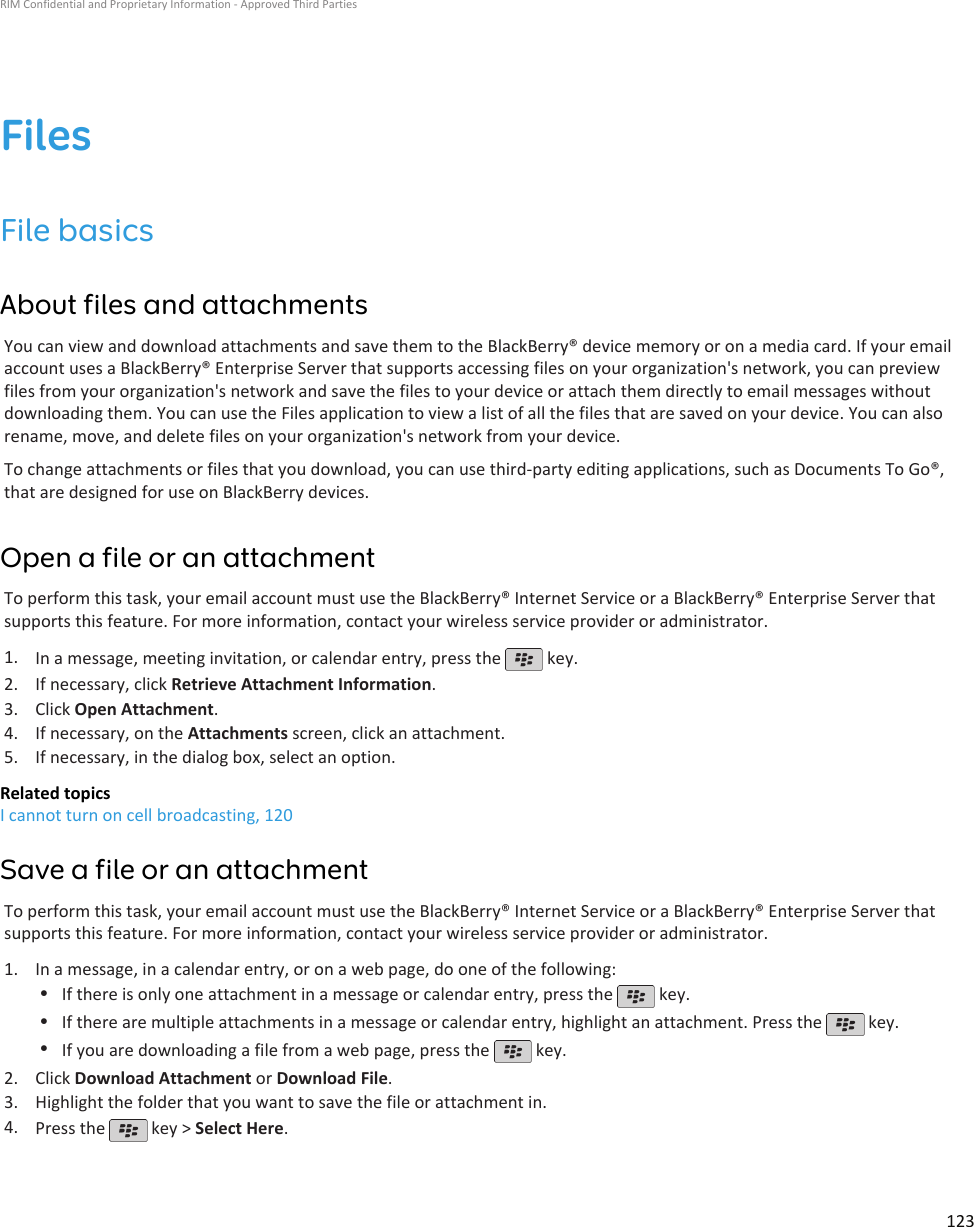 FilesFile basicsAbout files and attachmentsYou can view and download attachments and save them to the BlackBerry® device memory or on a media card. If your emailaccount uses a BlackBerry® Enterprise Server that supports accessing files on your organization&apos;s network, you can previewfiles from your organization&apos;s network and save the files to your device or attach them directly to email messages withoutdownloading them. You can use the Files application to view a list of all the files that are saved on your device. You can alsorename, move, and delete files on your organization&apos;s network from your device.To change attachments or files that you download, you can use third-party editing applications, such as Documents To Go®,that are designed for use on BlackBerry devices.Open a file or an attachmentTo perform this task, your email account must use the BlackBerry® Internet Service or a BlackBerry® Enterprise Server thatsupports this feature. For more information, contact your wireless service provider or administrator.1. In a message, meeting invitation, or calendar entry, press the   key.2. If necessary, click Retrieve Attachment Information.3. Click Open Attachment.4. If necessary, on the Attachments screen, click an attachment.5. If necessary, in the dialog box, select an option.Related topicsI cannot turn on cell broadcasting, 120Save a file or an attachmentTo perform this task, your email account must use the BlackBerry® Internet Service or a BlackBerry® Enterprise Server thatsupports this feature. For more information, contact your wireless service provider or administrator.1. In a message, in a calendar entry, or on a web page, do one of the following:•If there is only one attachment in a message or calendar entry, press the   key.•If there are multiple attachments in a message or calendar entry, highlight an attachment. Press the   key.•If you are downloading a file from a web page, press the   key.2. Click Download Attachment or Download File.3. Highlight the folder that you want to save the file or attachment in.4. Press the   key &gt; Select Here.RIM Confidential and Proprietary Information - Approved Third Parties123