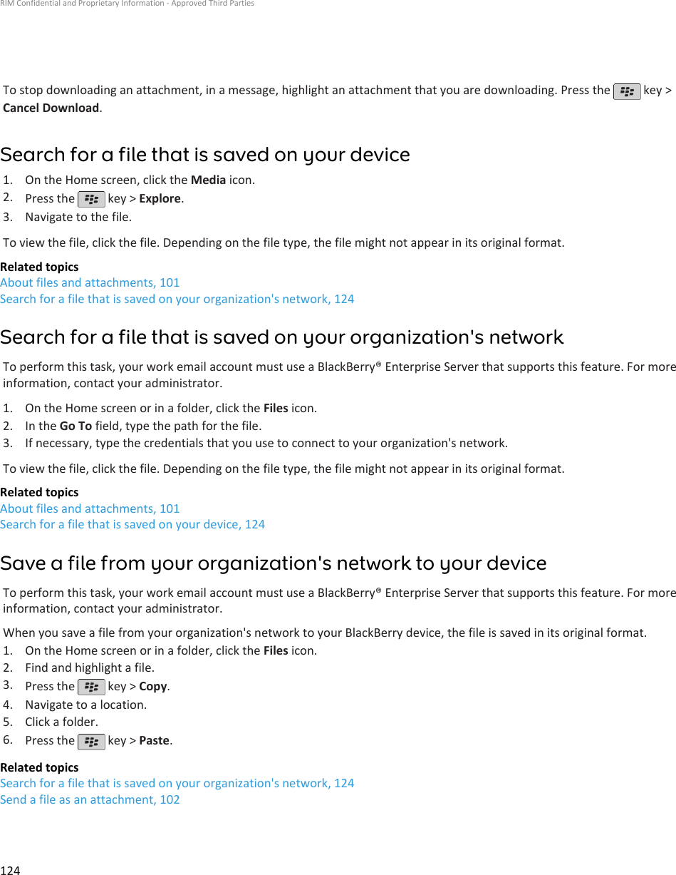 To stop downloading an attachment, in a message, highlight an attachment that you are downloading. Press the   key &gt;Cancel Download.Search for a file that is saved on your device1. On the Home screen, click the Media icon.2. Press the   key &gt; Explore.3. Navigate to the file.To view the file, click the file. Depending on the file type, the file might not appear in its original format.Related topicsAbout files and attachments, 101Search for a file that is saved on your organization&apos;s network, 124Search for a file that is saved on your organization&apos;s networkTo perform this task, your work email account must use a BlackBerry® Enterprise Server that supports this feature. For moreinformation, contact your administrator.1. On the Home screen or in a folder, click the Files icon.2. In the Go To field, type the path for the file.3. If necessary, type the credentials that you use to connect to your organization&apos;s network.To view the file, click the file. Depending on the file type, the file might not appear in its original format.Related topicsAbout files and attachments, 101Search for a file that is saved on your device, 124Save a file from your organization&apos;s network to your deviceTo perform this task, your work email account must use a BlackBerry® Enterprise Server that supports this feature. For moreinformation, contact your administrator.When you save a file from your organization&apos;s network to your BlackBerry device, the file is saved in its original format.1. On the Home screen or in a folder, click the Files icon.2. Find and highlight a file.3. Press the   key &gt; Copy.4. Navigate to a location.5. Click a folder.6. Press the   key &gt; Paste.Related topicsSearch for a file that is saved on your organization&apos;s network, 124Send a file as an attachment, 102RIM Confidential and Proprietary Information - Approved Third Parties124