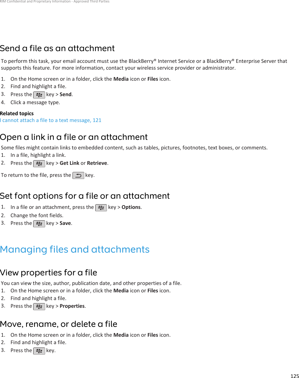 Send a file as an attachmentTo perform this task, your email account must use the BlackBerry® Internet Service or a BlackBerry® Enterprise Server thatsupports this feature. For more information, contact your wireless service provider or administrator.1. On the Home screen or in a folder, click the Media icon or Files icon.2. Find and highlight a file.3. Press the   key &gt; Send.4. Click a message type.Related topicsI cannot attach a file to a text message, 121Open a link in a file or an attachmentSome files might contain links to embedded content, such as tables, pictures, footnotes, text boxes, or comments.1. In a file, highlight a link.2. Press the   key &gt; Get Link or Retrieve.To return to the file, press the   key.Set font options for a file or an attachment1. In a file or an attachment, press the   key &gt; Options.2. Change the font fields.3. Press the   key &gt; Save.Managing files and attachmentsView properties for a fileYou can view the size, author, publication date, and other properties of a file.1. On the Home screen or in a folder, click the Media icon or Files icon.2. Find and highlight a file.3. Press the   key &gt; Properties.Move, rename, or delete a file1. On the Home screen or in a folder, click the Media icon or Files icon.2. Find and highlight a file.3. Press the   key.RIM Confidential and Proprietary Information - Approved Third Parties125
