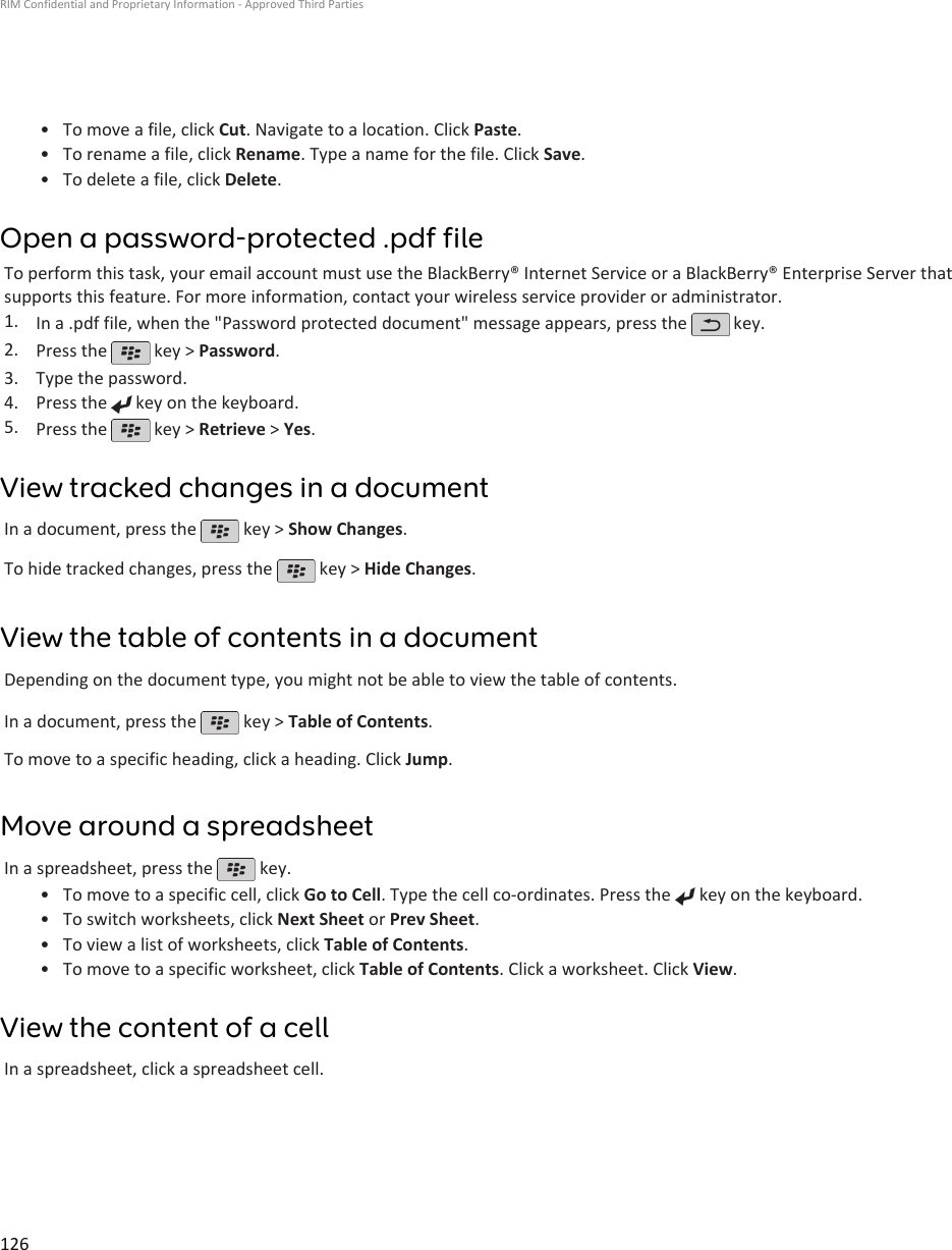 • To move a file, click Cut. Navigate to a location. Click Paste.•To rename a file, click Rename. Type a name for the file. Click Save.• To delete a file, click Delete.Open a password-protected .pdf fileTo perform this task, your email account must use the BlackBerry® Internet Service or a BlackBerry® Enterprise Server thatsupports this feature. For more information, contact your wireless service provider or administrator.1. In a .pdf file, when the &quot;Password protected document&quot; message appears, press the   key.2. Press the   key &gt; Password.3. Type the password.4. Press the   key on the keyboard.5. Press the   key &gt; Retrieve &gt; Yes.View tracked changes in a documentIn a document, press the   key &gt; Show Changes.To hide tracked changes, press the   key &gt; Hide Changes.View the table of contents in a documentDepending on the document type, you might not be able to view the table of contents.In a document, press the   key &gt; Table of Contents.To move to a specific heading, click a heading. Click Jump.Move around a spreadsheetIn a spreadsheet, press the   key.•To move to a specific cell, click Go to Cell. Type the cell co-ordinates. Press the   key on the keyboard.•To switch worksheets, click Next Sheet or Prev Sheet.• To view a list of worksheets, click Table of Contents.• To move to a specific worksheet, click Table of Contents. Click a worksheet. Click View.View the content of a cellIn a spreadsheet, click a spreadsheet cell.RIM Confidential and Proprietary Information - Approved Third Parties126