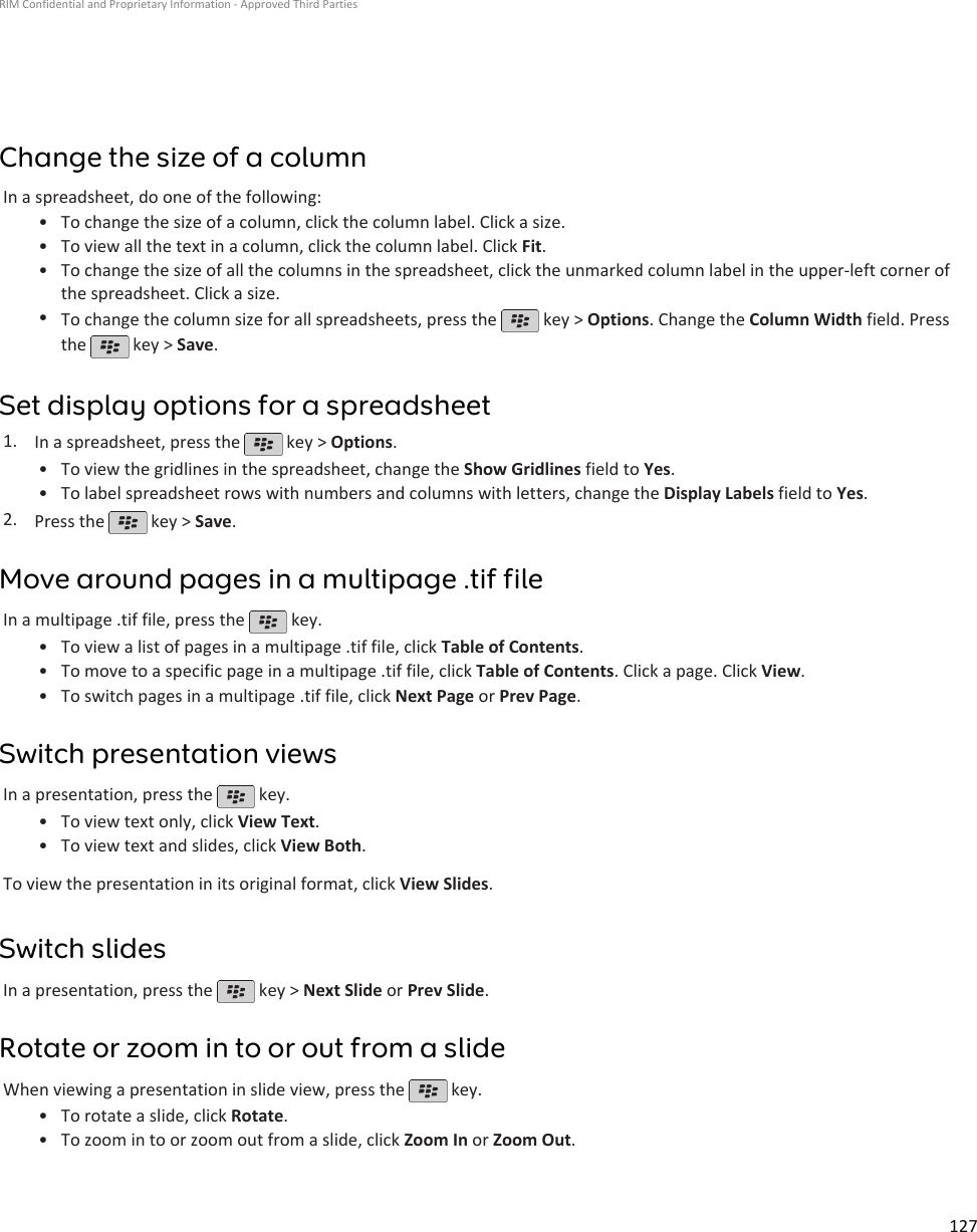 Change the size of a columnIn a spreadsheet, do one of the following:•To change the size of a column, click the column label. Click a size.• To view all the text in a column, click the column label. Click Fit.• To change the size of all the columns in the spreadsheet, click the unmarked column label in the upper-left corner ofthe spreadsheet. Click a size.•To change the column size for all spreadsheets, press the   key &gt; Options. Change the Column Width field. Pressthe   key &gt; Save.Set display options for a spreadsheet1. In a spreadsheet, press the   key &gt; Options.•To view the gridlines in the spreadsheet, change the Show Gridlines field to Yes.• To label spreadsheet rows with numbers and columns with letters, change the Display Labels field to Yes.2. Press the   key &gt; Save.Move around pages in a multipage .tif fileIn a multipage .tif file, press the   key.•To view a list of pages in a multipage .tif file, click Table of Contents.• To move to a specific page in a multipage .tif file, click Table of Contents. Click a page. Click View.• To switch pages in a multipage .tif file, click Next Page or Prev Page.Switch presentation viewsIn a presentation, press the   key.•To view text only, click View Text.• To view text and slides, click View Both.To view the presentation in its original format, click View Slides.Switch slidesIn a presentation, press the   key &gt; Next Slide or Prev Slide.Rotate or zoom in to or out from a slideWhen viewing a presentation in slide view, press the   key.•To rotate a slide, click Rotate.• To zoom in to or zoom out from a slide, click Zoom In or Zoom Out.RIM Confidential and Proprietary Information - Approved Third Parties127