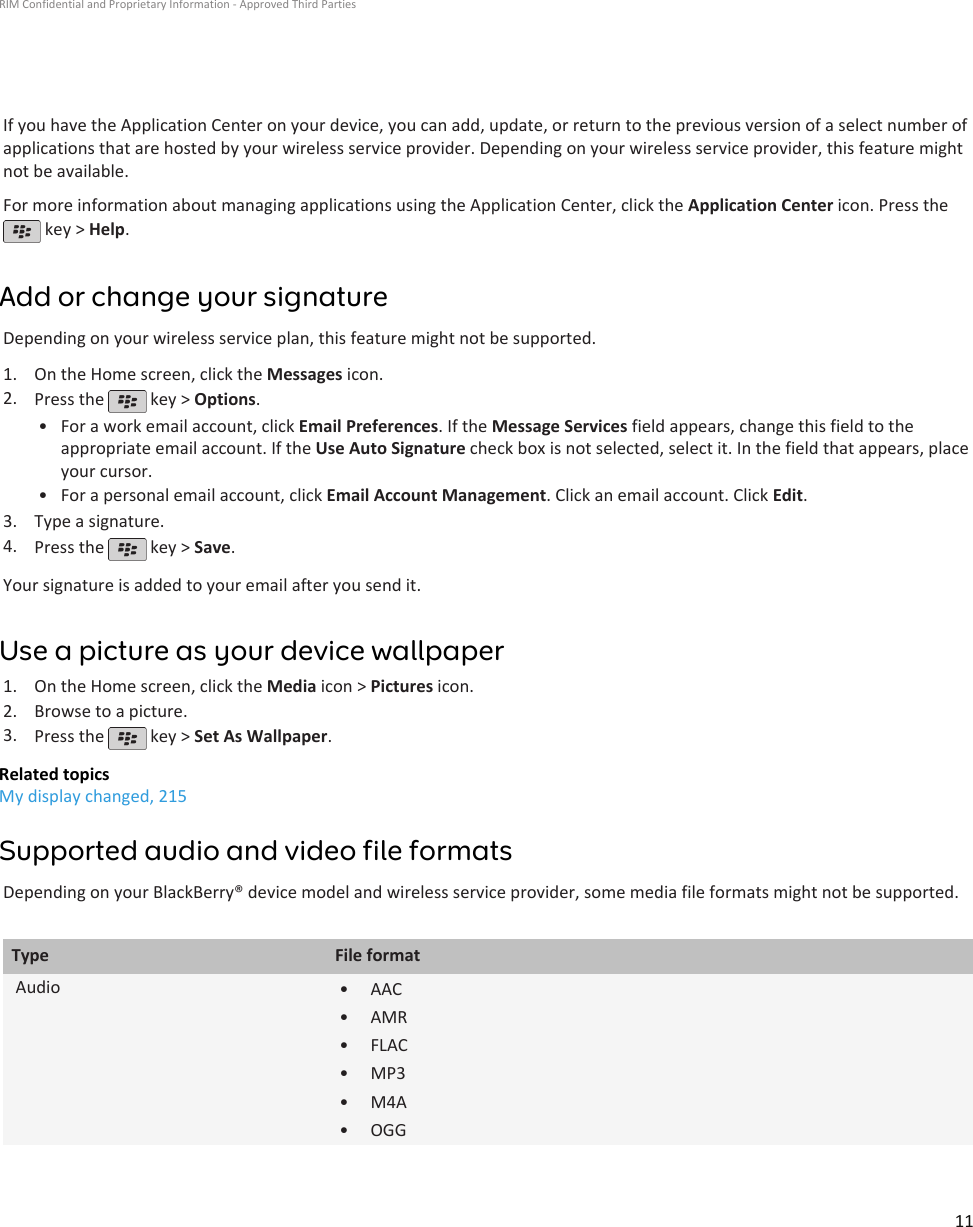 If you have the Application Center on your device, you can add, update, or return to the previous version of a select number ofapplications that are hosted by your wireless service provider. Depending on your wireless service provider, this feature mightnot be available.For more information about managing applications using the Application Center, click the Application Center icon. Press the key &gt; Help.Add or change your signatureDepending on your wireless service plan, this feature might not be supported.1. On the Home screen, click the Messages icon.2. Press the   key &gt; Options.•For a work email account, click Email Preferences. If the Message Services field appears, change this field to theappropriate email account. If the Use Auto Signature check box is not selected, select it. In the field that appears, placeyour cursor.• For a personal email account, click Email Account Management. Click an email account. Click Edit.3. Type a signature.4. Press the   key &gt; Save.Your signature is added to your email after you send it.Use a picture as your device wallpaper1. On the Home screen, click the Media icon &gt; Pictures icon.2. Browse to a picture.3. Press the   key &gt; Set As Wallpaper.Related topicsMy display changed, 215Supported audio and video file formatsDepending on your BlackBerry® device model and wireless service provider, some media file formats might not be supported.Type File formatAudio • AAC•AMR• FLAC• MP3• M4A• OGGRIM Confidential and Proprietary Information - Approved Third Parties11