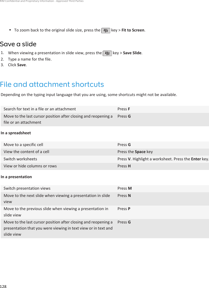•To zoom back to the original slide size, press the   key &gt; Fit to Screen.Save a slide1. When viewing a presentation in slide view, press the   key &gt; Save Slide.2. Type a name for the file.3. Click Save.File and attachment shortcutsDepending on the typing input language that you are using, some shortcuts might not be available.Search for text in a file or an attachment Press FMove to the last cursor position after closing and reopening afile or an attachmentPress GIn a spreadsheetMove to a specific cell Press GView the content of a cell Press the Space keySwitch worksheets Press V. Highlight a worksheet. Press the Enter key.View or hide columns or rows Press HIn a presentationSwitch presentation views Press MMove to the next slide when viewing a presentation in slideviewPress NMove to the previous slide when viewing a presentation inslide viewPress PMove to the last cursor position after closing and reopening apresentation that you were viewing in text view or in text andslide viewPress GRIM Confidential and Proprietary Information - Approved Third Parties128