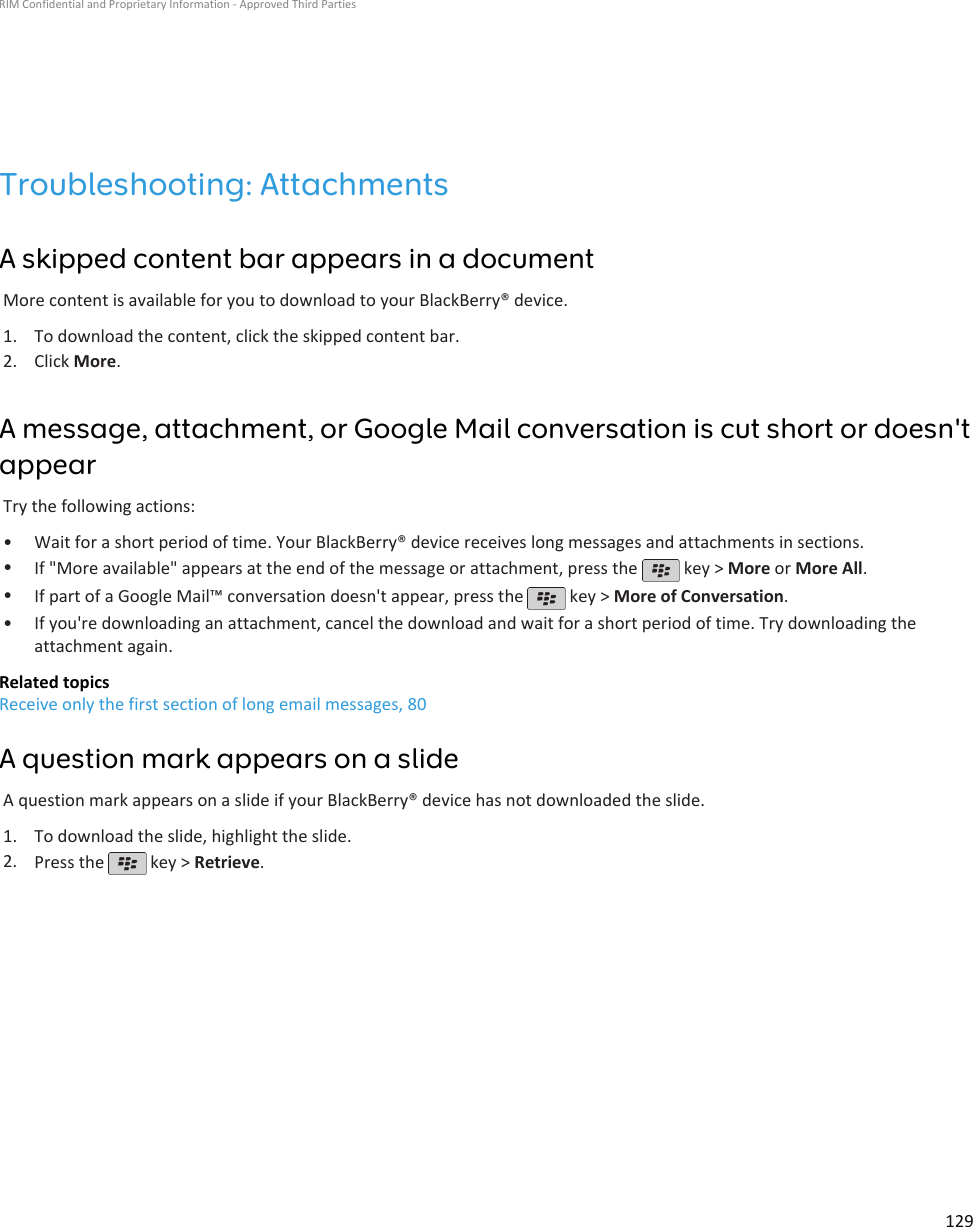 Troubleshooting: AttachmentsA skipped content bar appears in a documentMore content is available for you to download to your BlackBerry® device.1. To download the content, click the skipped content bar.2. Click More.A message, attachment, or Google Mail conversation is cut short or doesn&apos;tappearTry the following actions:• Wait for a short period of time. Your BlackBerry® device receives long messages and attachments in sections.•If &quot;More available&quot; appears at the end of the message or attachment, press the   key &gt; More or More All.•If part of a Google Mail™ conversation doesn&apos;t appear, press the   key &gt; More of Conversation.•If you&apos;re downloading an attachment, cancel the download and wait for a short period of time. Try downloading theattachment again.Related topicsReceive only the first section of long email messages, 80A question mark appears on a slideA question mark appears on a slide if your BlackBerry® device has not downloaded the slide.1. To download the slide, highlight the slide.2. Press the   key &gt; Retrieve.RIM Confidential and Proprietary Information - Approved Third Parties129