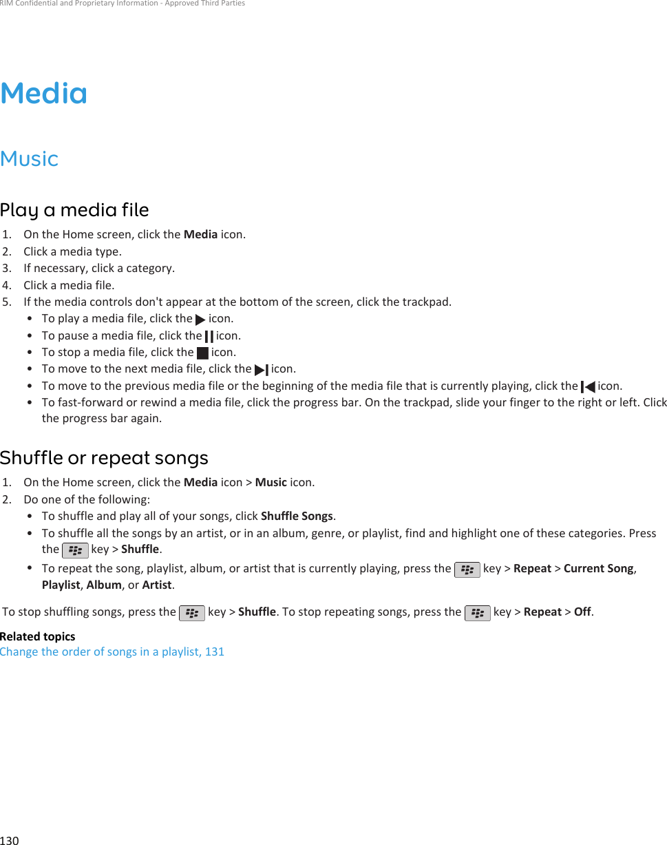 MediaMusicPlay a media file1. On the Home screen, click the Media icon.2. Click a media type.3. If necessary, click a category.4. Click a media file.5. If the media controls don&apos;t appear at the bottom of the screen, click the trackpad.• To play a media file, click the   icon.•To pause a media file, click the   icon.•To stop a media file, click the   icon.•To move to the next media file, click the   icon.•To move to the previous media file or the beginning of the media file that is currently playing, click the   icon.•To fast-forward or rewind a media file, click the progress bar. On the trackpad, slide your finger to the right or left. Clickthe progress bar again.Shuffle or repeat songs1. On the Home screen, click the Media icon &gt; Music icon.2. Do one of the following:• To shuffle and play all of your songs, click Shuffle Songs.• To shuffle all the songs by an artist, or in an album, genre, or playlist, find and highlight one of these categories. Pressthe   key &gt; Shuffle.•To repeat the song, playlist, album, or artist that is currently playing, press the   key &gt; Repeat &gt; Current Song,Playlist, Album, or Artist.To stop shuffling songs, press the   key &gt; Shuffle. To stop repeating songs, press the   key &gt; Repeat &gt; Off.Related topicsChange the order of songs in a playlist, 131RIM Confidential and Proprietary Information - Approved Third Parties130