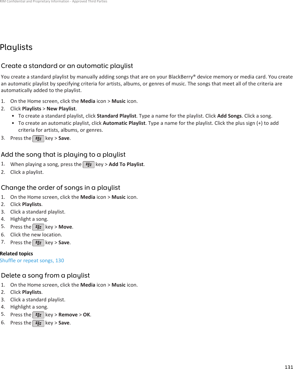 PlaylistsCreate a standard or an automatic playlistYou create a standard playlist by manually adding songs that are on your BlackBerry® device memory or media card. You createan automatic playlist by specifying criteria for artists, albums, or genres of music. The songs that meet all of the criteria areautomatically added to the playlist.1. On the Home screen, click the Media icon &gt; Music icon.2. Click Playlists &gt; New Playlist.• To create a standard playlist, click Standard Playlist. Type a name for the playlist. Click Add Songs. Click a song.• To create an automatic playlist, click Automatic Playlist. Type a name for the playlist. Click the plus sign (+) to addcriteria for artists, albums, or genres.3. Press the   key &gt; Save.Add the song that is playing to a playlist1. When playing a song, press the   key &gt; Add To Playlist.2. Click a playlist.Change the order of songs in a playlist1. On the Home screen, click the Media icon &gt; Music icon.2. Click Playlists.3. Click a standard playlist.4. Highlight a song.5. Press the   key &gt; Move.6. Click the new location.7. Press the   key &gt; Save.Related topicsShuffle or repeat songs, 130Delete a song from a playlist1. On the Home screen, click the Media icon &gt; Music icon.2. Click Playlists.3. Click a standard playlist.4. Highlight a song.5. Press the   key &gt; Remove &gt; OK.6. Press the   key &gt; Save.RIM Confidential and Proprietary Information - Approved Third Parties131