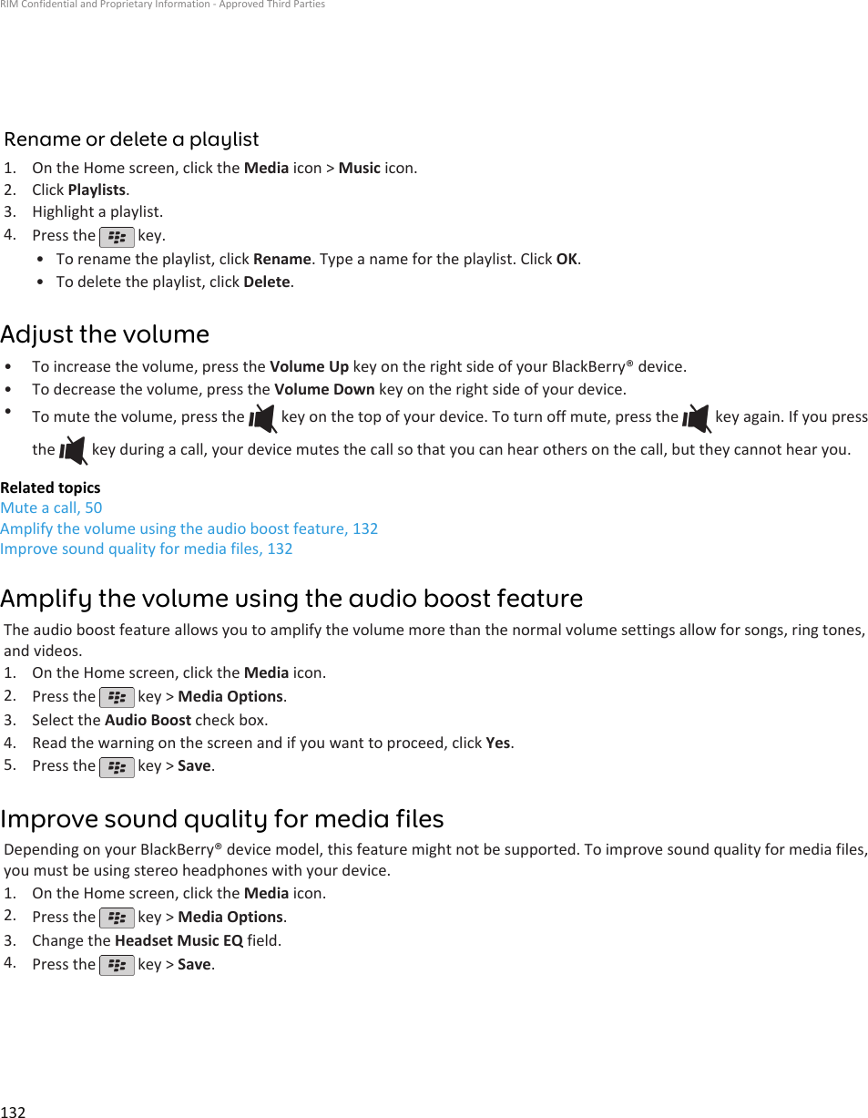 Rename or delete a playlist1. On the Home screen, click the Media icon &gt; Music icon.2. Click Playlists.3. Highlight a playlist.4. Press the   key.•To rename the playlist, click Rename. Type a name for the playlist. Click OK.• To delete the playlist, click Delete.Adjust the volume• To increase the volume, press the Volume Up key on the right side of your BlackBerry® device.• To decrease the volume, press the Volume Down key on the right side of your device.•To mute the volume, press the   key on the top of your device. To turn off mute, press the   key again. If you pressthe   key during a call, your device mutes the call so that you can hear others on the call, but they cannot hear you.Related topicsMute a call, 50Amplify the volume using the audio boost feature, 132Improve sound quality for media files, 132Amplify the volume using the audio boost featureThe audio boost feature allows you to amplify the volume more than the normal volume settings allow for songs, ring tones,and videos.1. On the Home screen, click the Media icon.2. Press the   key &gt; Media Options.3. Select the Audio Boost check box.4. Read the warning on the screen and if you want to proceed, click Yes.5. Press the   key &gt; Save.Improve sound quality for media filesDepending on your BlackBerry® device model, this feature might not be supported. To improve sound quality for media files,you must be using stereo headphones with your device.1. On the Home screen, click the Media icon.2. Press the   key &gt; Media Options.3. Change the Headset Music EQ field.4. Press the   key &gt; Save.RIM Confidential and Proprietary Information - Approved Third Parties132