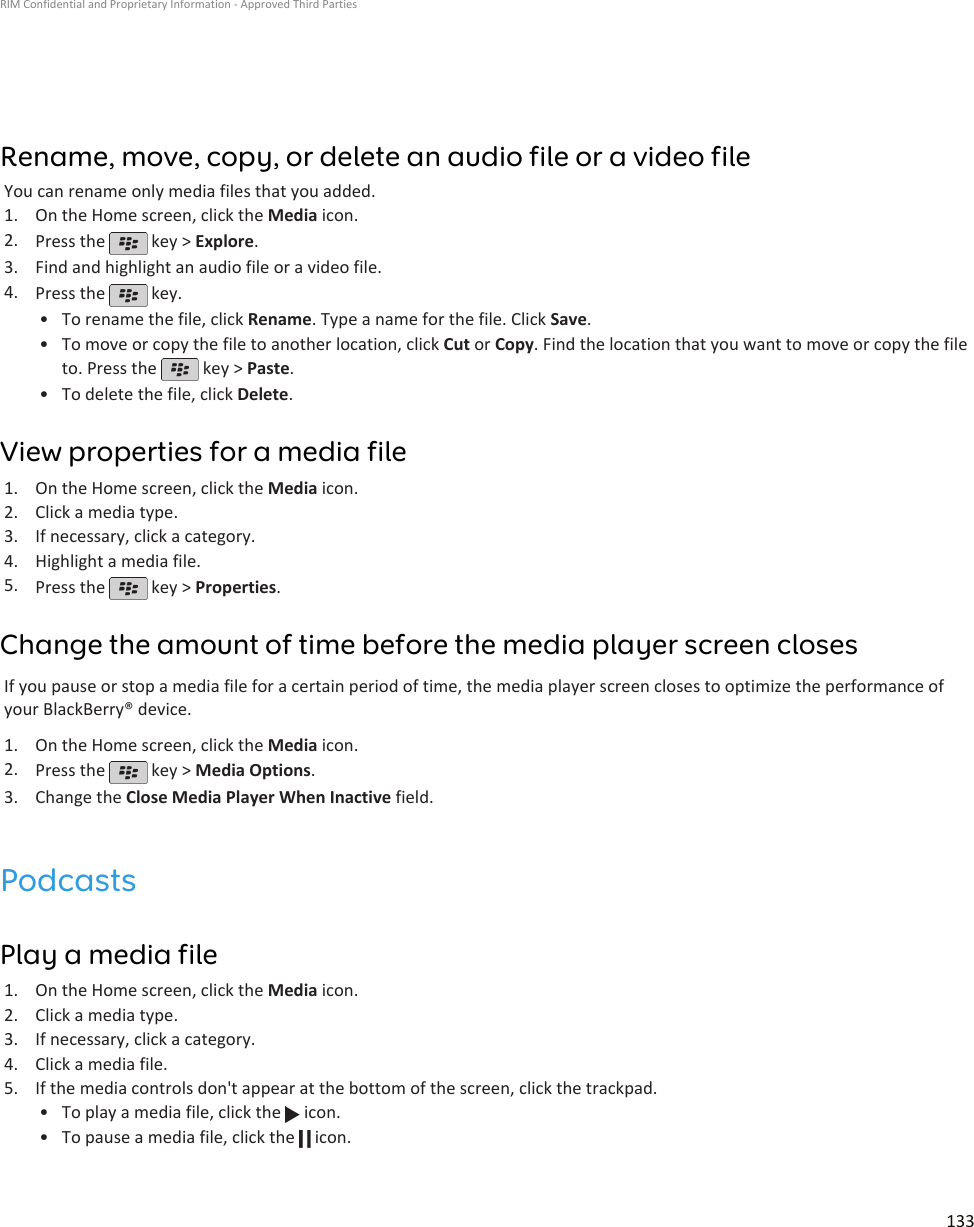 Rename, move, copy, or delete an audio file or a video fileYou can rename only media files that you added.1. On the Home screen, click the Media icon.2. Press the   key &gt; Explore.3. Find and highlight an audio file or a video file.4. Press the   key.•To rename the file, click Rename. Type a name for the file. Click Save.• To move or copy the file to another location, click Cut or Copy. Find the location that you want to move or copy the fileto. Press the   key &gt; Paste.•To delete the file, click Delete.View properties for a media file1. On the Home screen, click the Media icon.2. Click a media type.3. If necessary, click a category.4. Highlight a media file.5. Press the   key &gt; Properties.Change the amount of time before the media player screen closesIf you pause or stop a media file for a certain period of time, the media player screen closes to optimize the performance ofyour BlackBerry® device.1. On the Home screen, click the Media icon.2. Press the   key &gt; Media Options.3. Change the Close Media Player When Inactive field.PodcastsPlay a media file1. On the Home screen, click the Media icon.2. Click a media type.3. If necessary, click a category.4. Click a media file.5. If the media controls don&apos;t appear at the bottom of the screen, click the trackpad.• To play a media file, click the   icon.•To pause a media file, click the   icon.RIM Confidential and Proprietary Information - Approved Third Parties133