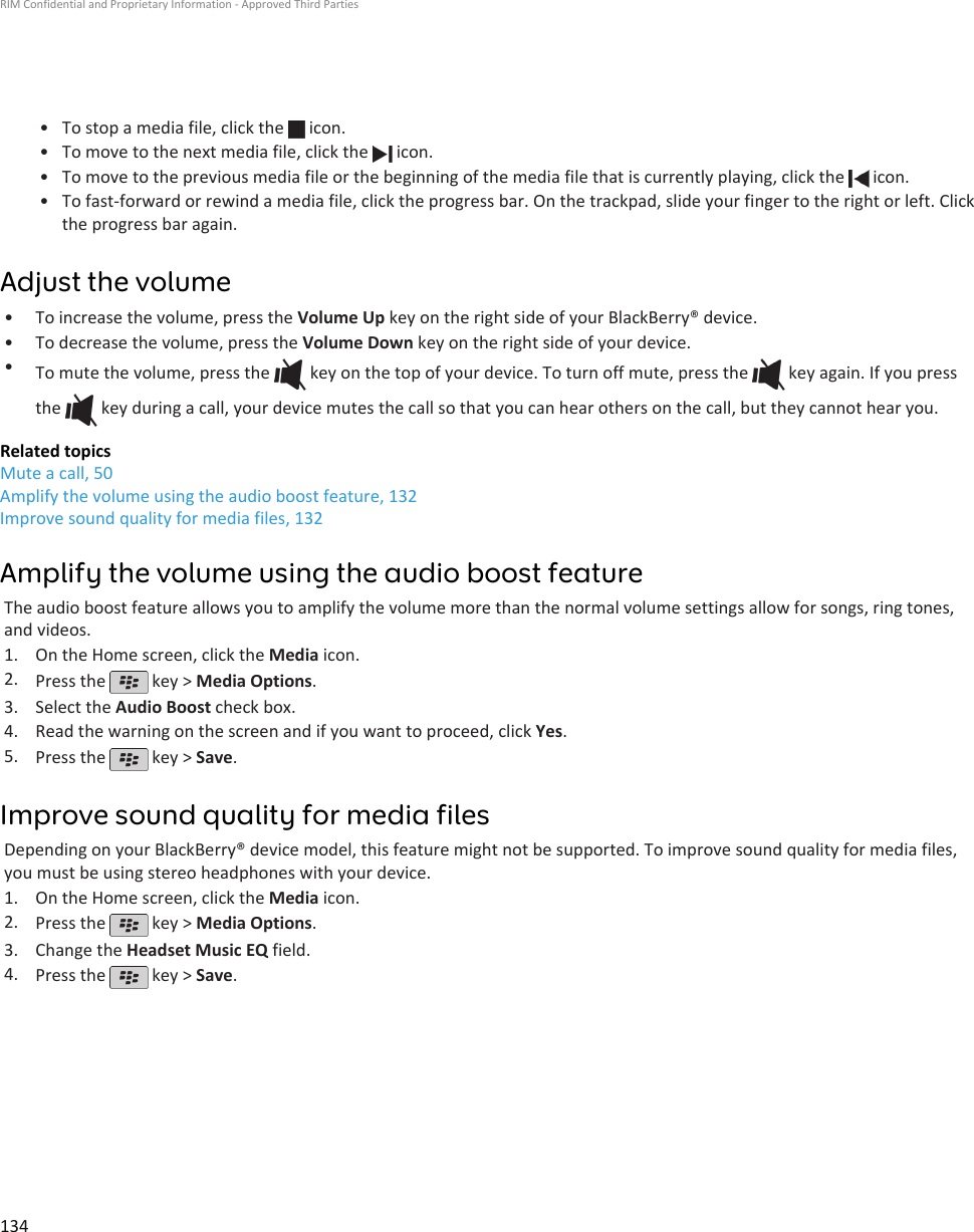 • To stop a media file, click the   icon.•To move to the next media file, click the   icon.•To move to the previous media file or the beginning of the media file that is currently playing, click the   icon.•To fast-forward or rewind a media file, click the progress bar. On the trackpad, slide your finger to the right or left. Clickthe progress bar again.Adjust the volume• To increase the volume, press the Volume Up key on the right side of your BlackBerry® device.• To decrease the volume, press the Volume Down key on the right side of your device.•To mute the volume, press the   key on the top of your device. To turn off mute, press the   key again. If you pressthe   key during a call, your device mutes the call so that you can hear others on the call, but they cannot hear you.Related topicsMute a call, 50Amplify the volume using the audio boost feature, 132Improve sound quality for media files, 132Amplify the volume using the audio boost featureThe audio boost feature allows you to amplify the volume more than the normal volume settings allow for songs, ring tones,and videos.1. On the Home screen, click the Media icon.2. Press the   key &gt; Media Options.3. Select the Audio Boost check box.4. Read the warning on the screen and if you want to proceed, click Yes.5. Press the   key &gt; Save.Improve sound quality for media filesDepending on your BlackBerry® device model, this feature might not be supported. To improve sound quality for media files,you must be using stereo headphones with your device.1. On the Home screen, click the Media icon.2. Press the   key &gt; Media Options.3. Change the Headset Music EQ field.4. Press the   key &gt; Save.RIM Confidential and Proprietary Information - Approved Third Parties134