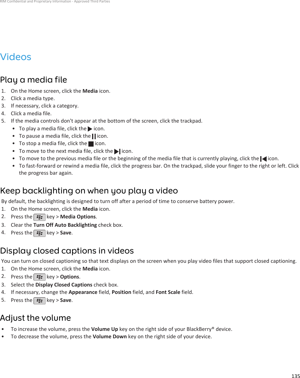 VideosPlay a media file1. On the Home screen, click the Media icon.2. Click a media type.3. If necessary, click a category.4. Click a media file.5. If the media controls don&apos;t appear at the bottom of the screen, click the trackpad.• To play a media file, click the   icon.•To pause a media file, click the   icon.•To stop a media file, click the   icon.•To move to the next media file, click the   icon.•To move to the previous media file or the beginning of the media file that is currently playing, click the   icon.•To fast-forward or rewind a media file, click the progress bar. On the trackpad, slide your finger to the right or left. Clickthe progress bar again.Keep backlighting on when you play a videoBy default, the backlighting is designed to turn off after a period of time to conserve battery power.1. On the Home screen, click the Media icon.2. Press the   key &gt; Media Options.3. Clear the Turn Off Auto Backlighting check box.4. Press the   key &gt; Save.Display closed captions in videosYou can turn on closed captioning so that text displays on the screen when you play video files that support closed captioning.1. On the Home screen, click the Media icon.2. Press the   key &gt; Options.3. Select the Display Closed Captions check box.4. If necessary, change the Appearance field, Position field, and Font Scale field.5. Press the   key &gt; Save.Adjust the volume•To increase the volume, press the Volume Up key on the right side of your BlackBerry® device.• To decrease the volume, press the Volume Down key on the right side of your device.RIM Confidential and Proprietary Information - Approved Third Parties135