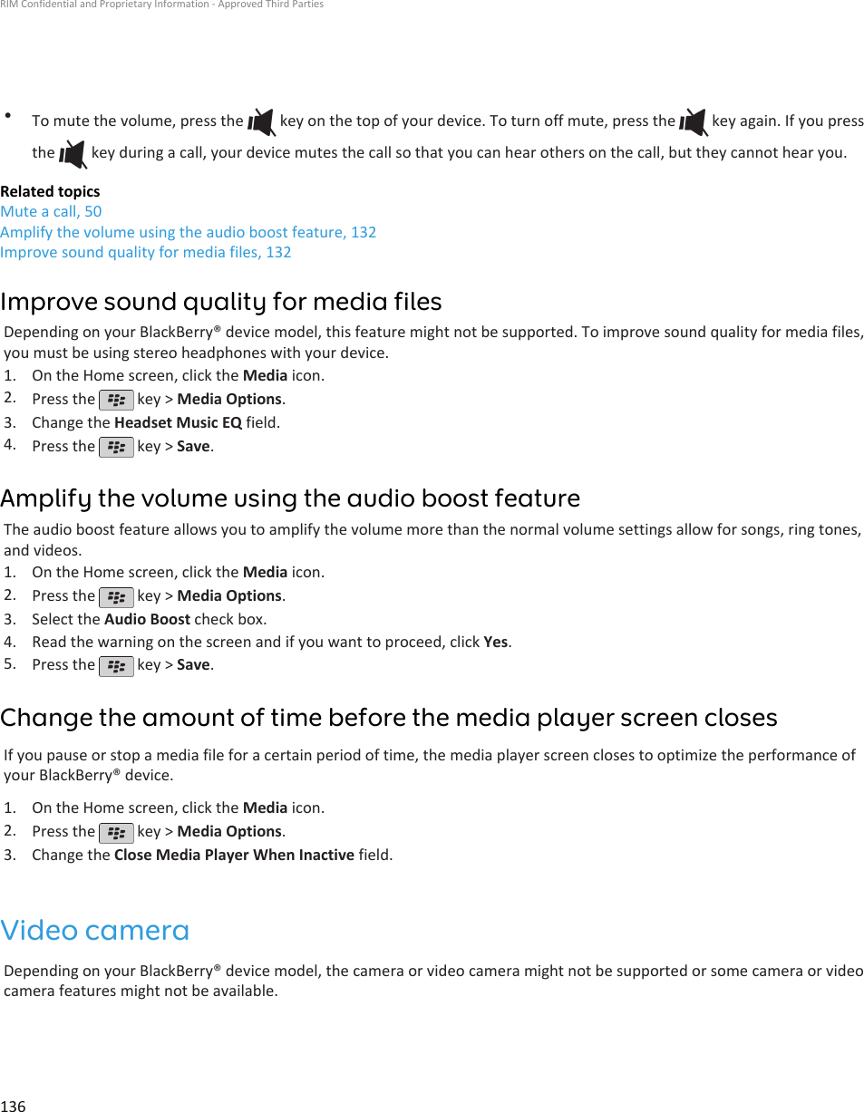 •To mute the volume, press the   key on the top of your device. To turn off mute, press the   key again. If you pressthe   key during a call, your device mutes the call so that you can hear others on the call, but they cannot hear you.Related topicsMute a call, 50Amplify the volume using the audio boost feature, 132Improve sound quality for media files, 132Improve sound quality for media filesDepending on your BlackBerry® device model, this feature might not be supported. To improve sound quality for media files,you must be using stereo headphones with your device.1. On the Home screen, click the Media icon.2. Press the   key &gt; Media Options.3. Change the Headset Music EQ field.4. Press the   key &gt; Save.Amplify the volume using the audio boost featureThe audio boost feature allows you to amplify the volume more than the normal volume settings allow for songs, ring tones,and videos.1. On the Home screen, click the Media icon.2. Press the   key &gt; Media Options.3. Select the Audio Boost check box.4. Read the warning on the screen and if you want to proceed, click Yes.5. Press the   key &gt; Save.Change the amount of time before the media player screen closesIf you pause or stop a media file for a certain period of time, the media player screen closes to optimize the performance ofyour BlackBerry® device.1. On the Home screen, click the Media icon.2. Press the   key &gt; Media Options.3. Change the Close Media Player When Inactive field.Video cameraDepending on your BlackBerry® device model, the camera or video camera might not be supported or some camera or videocamera features might not be available.RIM Confidential and Proprietary Information - Approved Third Parties136