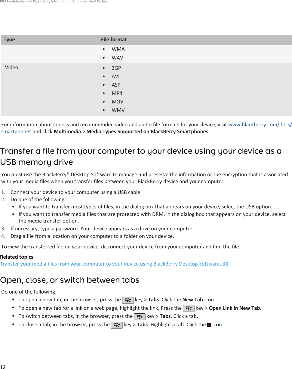 Type File format• WMA•WAVVideo • 3GP• AVI• ASF• MP4• MOV• WMVFor information about codecs and recommended video and audio file formats for your device, visit www.blackberry.com/docs/smartphones and click Multimedia &gt; Media Types Supported on BlackBerry Smartphones.Transfer a file from your computer to your device using your device as aUSB memory driveYou must use the BlackBerry® Desktop Software to manage and preserve the information or the encryption that is associatedwith your media files when you transfer files between your BlackBerry device and your computer.1. Connect your device to your computer using a USB cable.2. Do one of the following:• If you want to transfer most types of files, in the dialog box that appears on your device, select the USB option.• If you want to transfer media files that are protected with DRM, in the dialog box that appears on your device, selectthe media transfer option.3. If necessary, type a password. Your device appears as a drive on your computer.4. Drag a file from a location on your computer to a folder on your device.To view the transferred file on your device, disconnect your device from your computer and find the file.Related topicsTransfer your media files from your computer to your device using BlackBerry Desktop Software, 38Open, close, or switch between tabsDo one of the following:•To open a new tab, in the browser, press the   key &gt; Tabs. Click the New Tab icon.•To open a new tab for a link on a web page, highlight the link. Press the   key &gt; Open Link in New Tab.•To switch between tabs, in the browser, press the   key &gt; Tabs. Click a tab.•To close a tab, in the browser, press the   key &gt; Tabs. Highlight a tab. Click the   icon.RIM Confidential and Proprietary Information - Approved Third Parties12