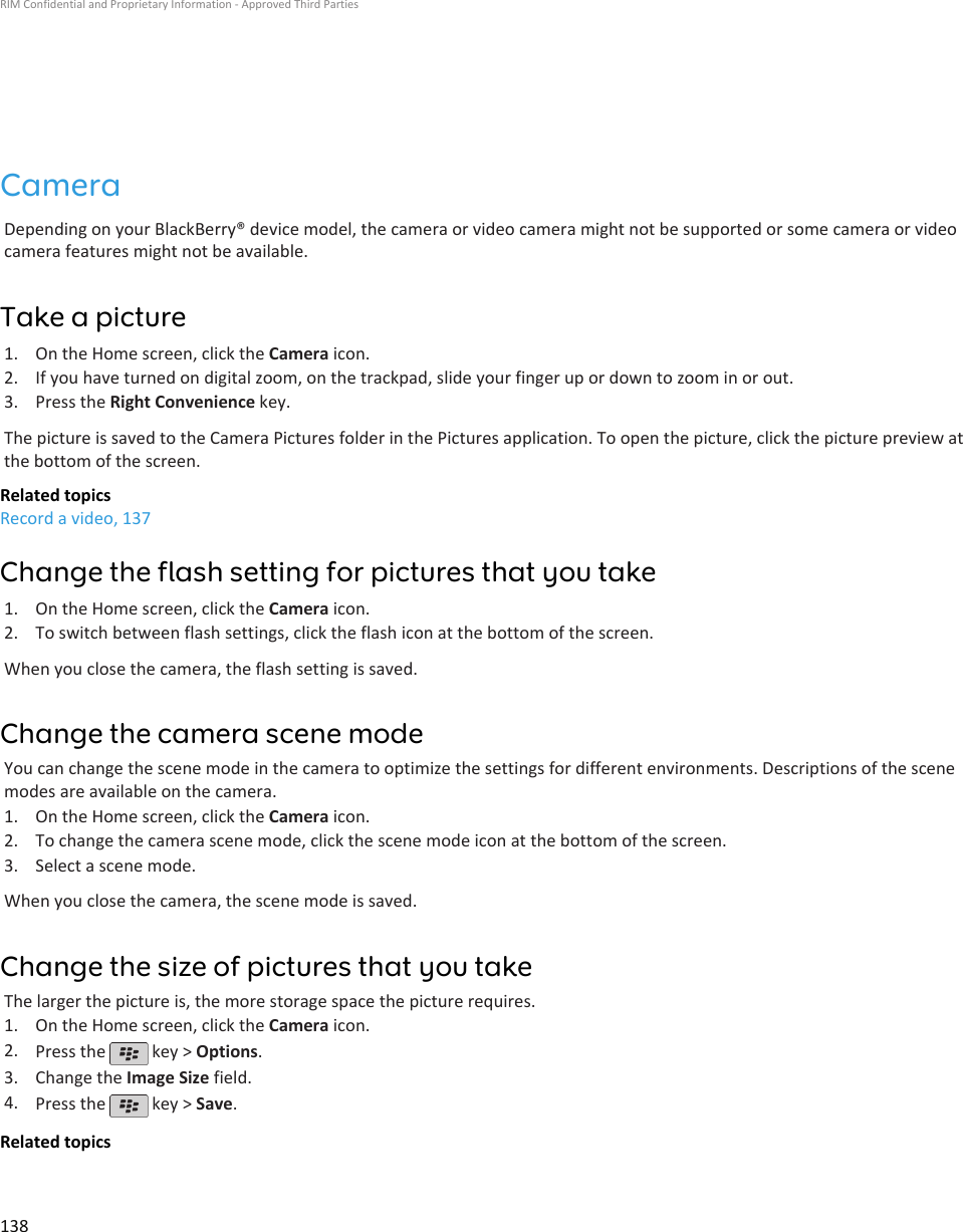 CameraDepending on your BlackBerry® device model, the camera or video camera might not be supported or some camera or videocamera features might not be available.Take a picture1. On the Home screen, click the Camera icon.2. If you have turned on digital zoom, on the trackpad, slide your finger up or down to zoom in or out.3. Press the Right Convenience key.The picture is saved to the Camera Pictures folder in the Pictures application. To open the picture, click the picture preview atthe bottom of the screen.Related topicsRecord a video, 137Change the flash setting for pictures that you take1. On the Home screen, click the Camera icon.2. To switch between flash settings, click the flash icon at the bottom of the screen.When you close the camera, the flash setting is saved.Change the camera scene modeYou can change the scene mode in the camera to optimize the settings for different environments. Descriptions of the scenemodes are available on the camera.1. On the Home screen, click the Camera icon.2. To change the camera scene mode, click the scene mode icon at the bottom of the screen.3. Select a scene mode.When you close the camera, the scene mode is saved.Change the size of pictures that you takeThe larger the picture is, the more storage space the picture requires.1. On the Home screen, click the Camera icon.2. Press the   key &gt; Options.3. Change the Image Size field.4. Press the   key &gt; Save.Related topicsRIM Confidential and Proprietary Information - Approved Third Parties138