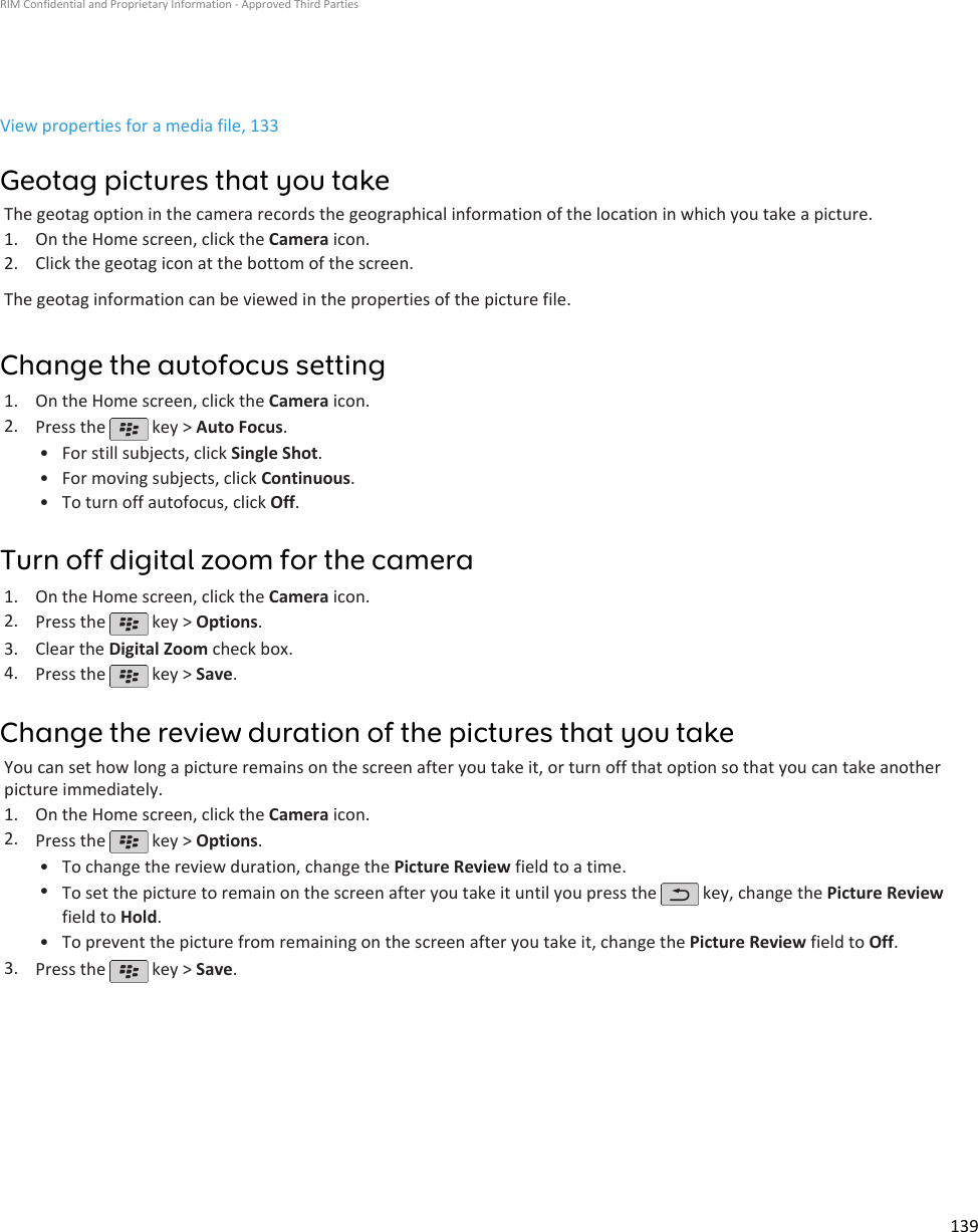 View properties for a media file, 133Geotag pictures that you takeThe geotag option in the camera records the geographical information of the location in which you take a picture.1. On the Home screen, click the Camera icon.2. Click the geotag icon at the bottom of the screen.The geotag information can be viewed in the properties of the picture file.Change the autofocus setting1. On the Home screen, click the Camera icon.2. Press the   key &gt; Auto Focus.•For still subjects, click Single Shot.• For moving subjects, click Continuous.• To turn off autofocus, click Off.Turn off digital zoom for the camera1. On the Home screen, click the Camera icon.2. Press the   key &gt; Options.3. Clear the Digital Zoom check box.4. Press the   key &gt; Save.Change the review duration of the pictures that you takeYou can set how long a picture remains on the screen after you take it, or turn off that option so that you can take anotherpicture immediately.1. On the Home screen, click the Camera icon.2. Press the   key &gt; Options.•To change the review duration, change the Picture Review field to a time.•To set the picture to remain on the screen after you take it until you press the   key, change the Picture Reviewfield to Hold.•To prevent the picture from remaining on the screen after you take it, change the Picture Review field to Off.3. Press the   key &gt; Save.RIM Confidential and Proprietary Information - Approved Third Parties139