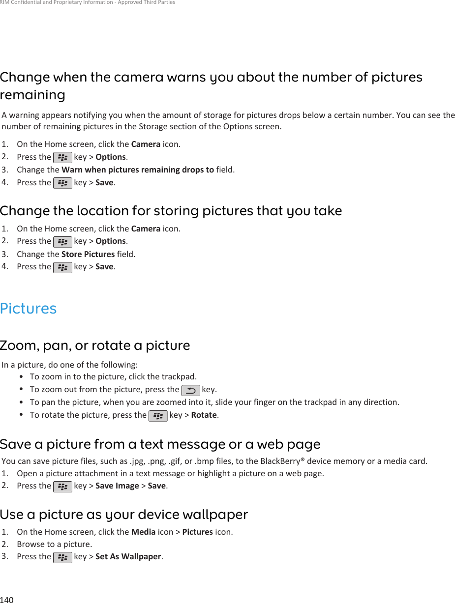 Change when the camera warns you about the number of picturesremainingA warning appears notifying you when the amount of storage for pictures drops below a certain number. You can see thenumber of remaining pictures in the Storage section of the Options screen.1. On the Home screen, click the Camera icon.2. Press the   key &gt; Options.3. Change the Warn when pictures remaining drops to field.4. Press the   key &gt; Save.Change the location for storing pictures that you take1. On the Home screen, click the Camera icon.2. Press the   key &gt; Options.3. Change the Store Pictures field.4. Press the   key &gt; Save.PicturesZoom, pan, or rotate a pictureIn a picture, do one of the following:•To zoom in to the picture, click the trackpad.•To zoom out from the picture, press the   key.•To pan the picture, when you are zoomed into it, slide your finger on the trackpad in any direction.•To rotate the picture, press the   key &gt; Rotate.Save a picture from a text message or a web pageYou can save picture files, such as .jpg, .png, .gif, or .bmp files, to the BlackBerry® device memory or a media card.1. Open a picture attachment in a text message or highlight a picture on a web page.2. Press the   key &gt; Save Image &gt; Save.Use a picture as your device wallpaper1. On the Home screen, click the Media icon &gt; Pictures icon.2. Browse to a picture.3. Press the   key &gt; Set As Wallpaper.RIM Confidential and Proprietary Information - Approved Third Parties140