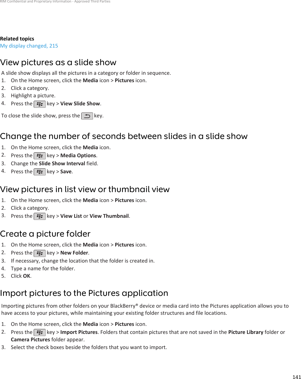 Related topicsMy display changed, 215View pictures as a slide showA slide show displays all the pictures in a category or folder in sequence.1. On the Home screen, click the Media icon &gt; Pictures icon.2. Click a category.3. Highlight a picture.4. Press the   key &gt; View Slide Show.To close the slide show, press the   key.Change the number of seconds between slides in a slide show1. On the Home screen, click the Media icon.2. Press the   key &gt; Media Options.3. Change the Slide Show Interval field.4. Press the   key &gt; Save.View pictures in list view or thumbnail view1. On the Home screen, click the Media icon &gt; Pictures icon.2. Click a category.3. Press the   key &gt; View List or View Thumbnail.Create a picture folder1. On the Home screen, click the Media icon &gt; Pictures icon.2. Press the   key &gt; New Folder.3. If necessary, change the location that the folder is created in.4. Type a name for the folder.5. Click OK.Import pictures to the Pictures applicationImporting pictures from other folders on your BlackBerry® device or media card into the Pictures application allows you tohave access to your pictures, while maintaining your existing folder structures and file locations.1. On the Home screen, click the Media icon &gt; Pictures icon.2. Press the   key &gt; Import Pictures. Folders that contain pictures that are not saved in the Picture Library folder orCamera Pictures folder appear.3. Select the check boxes beside the folders that you want to import.RIM Confidential and Proprietary Information - Approved Third Parties141