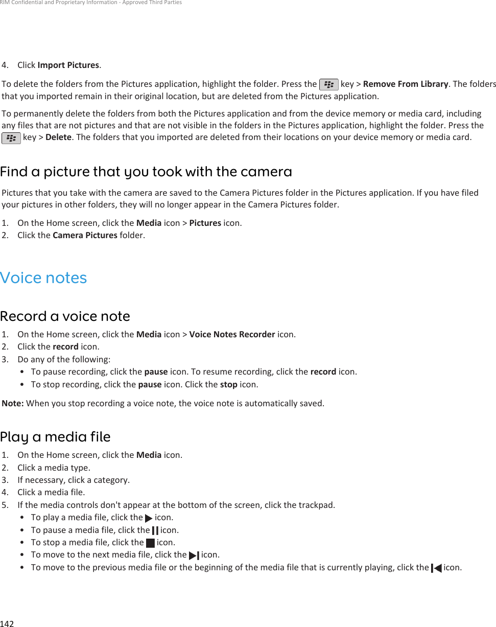 4. Click Import Pictures.To delete the folders from the Pictures application, highlight the folder. Press the   key &gt; Remove From Library. The foldersthat you imported remain in their original location, but are deleted from the Pictures application.To permanently delete the folders from both the Pictures application and from the device memory or media card, includingany files that are not pictures and that are not visible in the folders in the Pictures application, highlight the folder. Press the key &gt; Delete. The folders that you imported are deleted from their locations on your device memory or media card.Find a picture that you took with the cameraPictures that you take with the camera are saved to the Camera Pictures folder in the Pictures application. If you have filedyour pictures in other folders, they will no longer appear in the Camera Pictures folder.1. On the Home screen, click the Media icon &gt; Pictures icon.2. Click the Camera Pictures folder.Voice notesRecord a voice note1. On the Home screen, click the Media icon &gt; Voice Notes Recorder icon.2. Click the record icon.3. Do any of the following:• To pause recording, click the pause icon. To resume recording, click the record icon.• To stop recording, click the pause icon. Click the stop icon.Note: When you stop recording a voice note, the voice note is automatically saved.Play a media file1. On the Home screen, click the Media icon.2. Click a media type.3. If necessary, click a category.4. Click a media file.5. If the media controls don&apos;t appear at the bottom of the screen, click the trackpad.• To play a media file, click the   icon.•To pause a media file, click the   icon.•To stop a media file, click the   icon.•To move to the next media file, click the   icon.•To move to the previous media file or the beginning of the media file that is currently playing, click the   icon.RIM Confidential and Proprietary Information - Approved Third Parties142