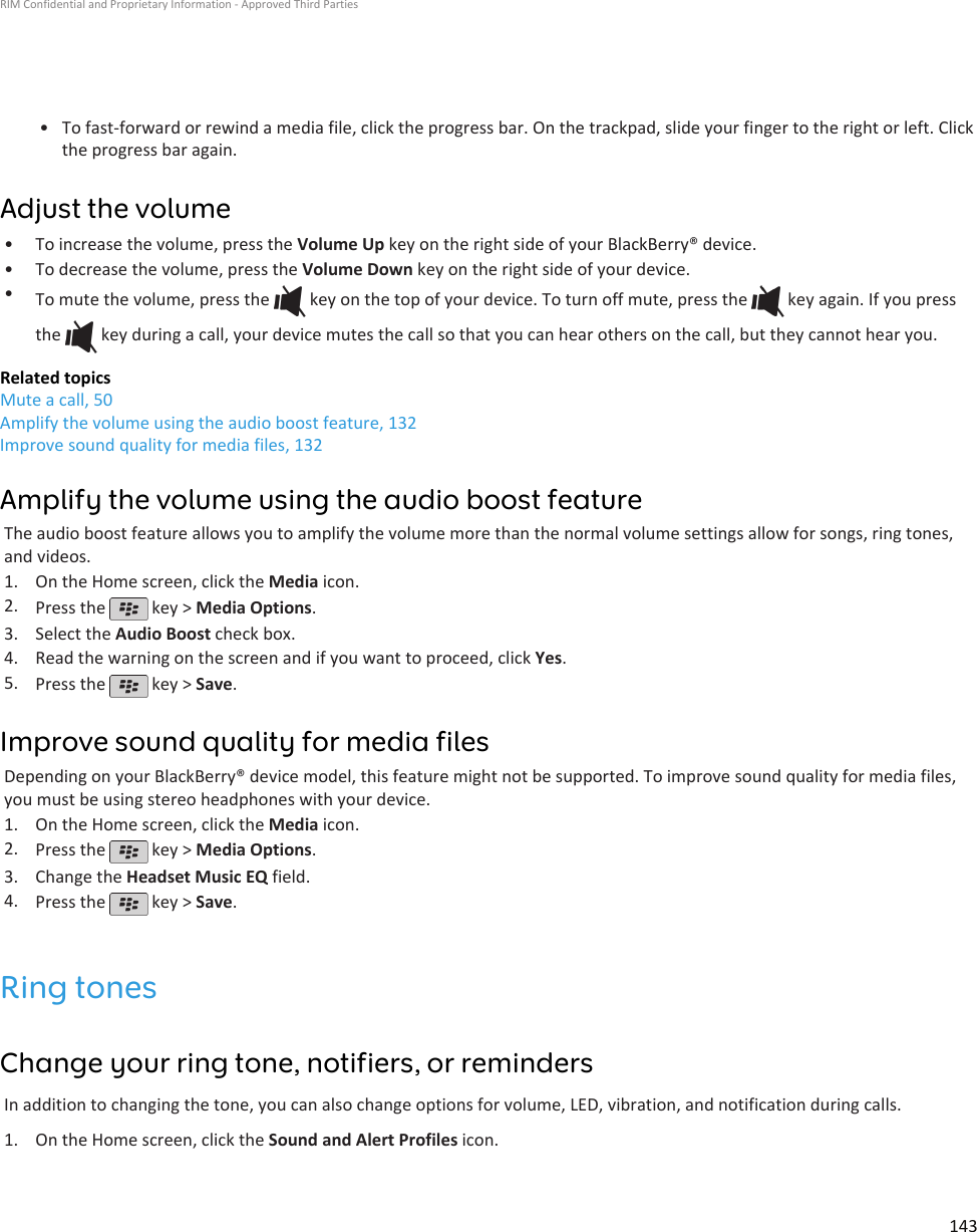 • To fast-forward or rewind a media file, click the progress bar. On the trackpad, slide your finger to the right or left. Clickthe progress bar again.Adjust the volume•To increase the volume, press the Volume Up key on the right side of your BlackBerry® device.• To decrease the volume, press the Volume Down key on the right side of your device.•To mute the volume, press the   key on the top of your device. To turn off mute, press the   key again. If you pressthe   key during a call, your device mutes the call so that you can hear others on the call, but they cannot hear you.Related topicsMute a call, 50Amplify the volume using the audio boost feature, 132Improve sound quality for media files, 132Amplify the volume using the audio boost featureThe audio boost feature allows you to amplify the volume more than the normal volume settings allow for songs, ring tones,and videos.1. On the Home screen, click the Media icon.2. Press the   key &gt; Media Options.3. Select the Audio Boost check box.4. Read the warning on the screen and if you want to proceed, click Yes.5. Press the   key &gt; Save.Improve sound quality for media filesDepending on your BlackBerry® device model, this feature might not be supported. To improve sound quality for media files,you must be using stereo headphones with your device.1. On the Home screen, click the Media icon.2. Press the   key &gt; Media Options.3. Change the Headset Music EQ field.4. Press the   key &gt; Save.Ring tonesChange your ring tone, notifiers, or remindersIn addition to changing the tone, you can also change options for volume, LED, vibration, and notification during calls.1. On the Home screen, click the Sound and Alert Profiles icon.RIM Confidential and Proprietary Information - Approved Third Parties143