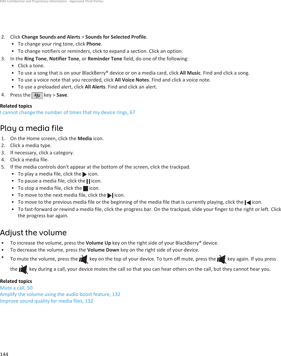 2. Click Change Sounds and Alerts &gt; Sounds for Selected Profile.•To change your ring tone, click Phone.• To change notifiers or reminders, click to expand a section. Click an option.3. In the Ring Tone, Notifier Tone, or Reminder Tone field, do one of the following:• Click a tone.• To use a song that is on your BlackBerry® device or on a media card, click All Music. Find and click a song.• To use a voice note that you recorded, click All Voice Notes. Find and click a voice note.• To use a preloaded alert, click All Alerts. Find and click an alert.4. Press the   key &gt; Save.Related topicsI cannot change the number of times that my device rings, 67Play a media file1. On the Home screen, click the Media icon.2. Click a media type.3. If necessary, click a category.4. Click a media file.5. If the media controls don&apos;t appear at the bottom of the screen, click the trackpad.• To play a media file, click the   icon.•To pause a media file, click the   icon.•To stop a media file, click the   icon.•To move to the next media file, click the   icon.•To move to the previous media file or the beginning of the media file that is currently playing, click the   icon.•To fast-forward or rewind a media file, click the progress bar. On the trackpad, slide your finger to the right or left. Clickthe progress bar again.Adjust the volume• To increase the volume, press the Volume Up key on the right side of your BlackBerry® device.• To decrease the volume, press the Volume Down key on the right side of your device.•To mute the volume, press the   key on the top of your device. To turn off mute, press the   key again. If you pressthe   key during a call, your device mutes the call so that you can hear others on the call, but they cannot hear you.Related topicsMute a call, 50Amplify the volume using the audio boost feature, 132Improve sound quality for media files, 132RIM Confidential and Proprietary Information - Approved Third Parties144