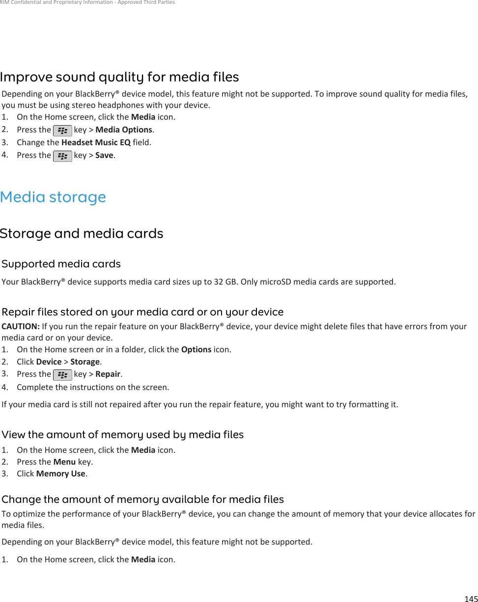 Improve sound quality for media filesDepending on your BlackBerry® device model, this feature might not be supported. To improve sound quality for media files,you must be using stereo headphones with your device.1. On the Home screen, click the Media icon.2. Press the   key &gt; Media Options.3. Change the Headset Music EQ field.4. Press the   key &gt; Save.Media storageStorage and media cardsSupported media cardsYour BlackBerry® device supports media card sizes up to 32 GB. Only microSD media cards are supported.Repair files stored on your media card or on your deviceCAUTION: If you run the repair feature on your BlackBerry® device, your device might delete files that have errors from yourmedia card or on your device.1. On the Home screen or in a folder, click the Options icon.2. Click Device &gt; Storage.3. Press the   key &gt; Repair.4. Complete the instructions on the screen.If your media card is still not repaired after you run the repair feature, you might want to try formatting it.View the amount of memory used by media files1. On the Home screen, click the Media icon.2. Press the Menu key.3. Click Memory Use.Change the amount of memory available for media filesTo optimize the performance of your BlackBerry® device, you can change the amount of memory that your device allocates formedia files.Depending on your BlackBerry® device model, this feature might not be supported.1. On the Home screen, click the Media icon.RIM Confidential and Proprietary Information - Approved Third Parties145