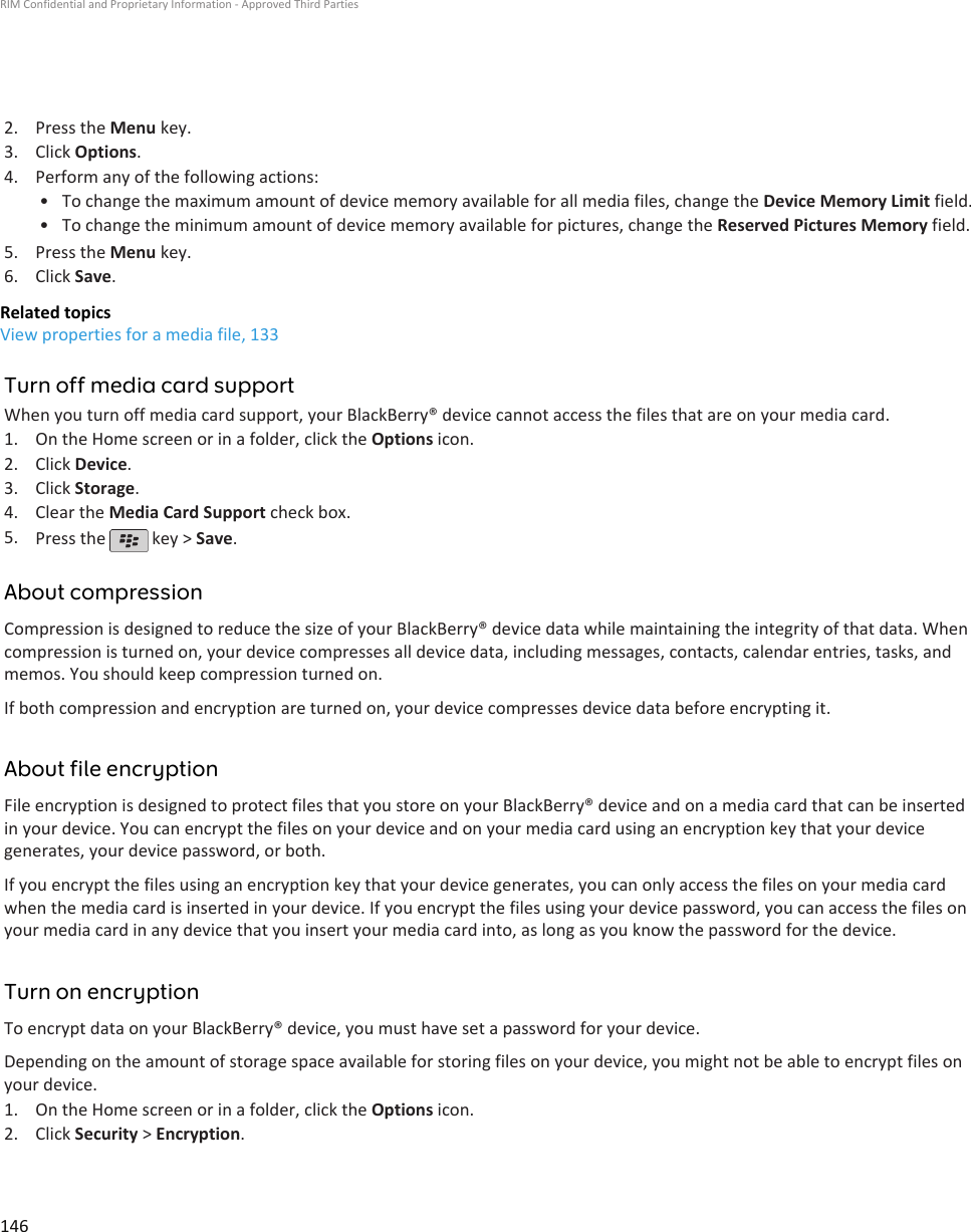 2. Press the Menu key.3. Click Options.4. Perform any of the following actions:• To change the maximum amount of device memory available for all media files, change the Device Memory Limit field.• To change the minimum amount of device memory available for pictures, change the Reserved Pictures Memory field.5. Press the Menu key.6. Click Save.Related topicsView properties for a media file, 133Turn off media card supportWhen you turn off media card support, your BlackBerry® device cannot access the files that are on your media card.1. On the Home screen or in a folder, click the Options icon.2. Click Device.3. Click Storage.4. Clear the Media Card Support check box.5. Press the   key &gt; Save.About compressionCompression is designed to reduce the size of your BlackBerry® device data while maintaining the integrity of that data. Whencompression is turned on, your device compresses all device data, including messages, contacts, calendar entries, tasks, andmemos. You should keep compression turned on.If both compression and encryption are turned on, your device compresses device data before encrypting it.About file encryptionFile encryption is designed to protect files that you store on your BlackBerry® device and on a media card that can be insertedin your device. You can encrypt the files on your device and on your media card using an encryption key that your devicegenerates, your device password, or both.If you encrypt the files using an encryption key that your device generates, you can only access the files on your media cardwhen the media card is inserted in your device. If you encrypt the files using your device password, you can access the files onyour media card in any device that you insert your media card into, as long as you know the password for the device.Turn on encryptionTo encrypt data on your BlackBerry® device, you must have set a password for your device.Depending on the amount of storage space available for storing files on your device, you might not be able to encrypt files onyour device.1. On the Home screen or in a folder, click the Options icon.2. Click Security &gt; Encryption.RIM Confidential and Proprietary Information - Approved Third Parties146