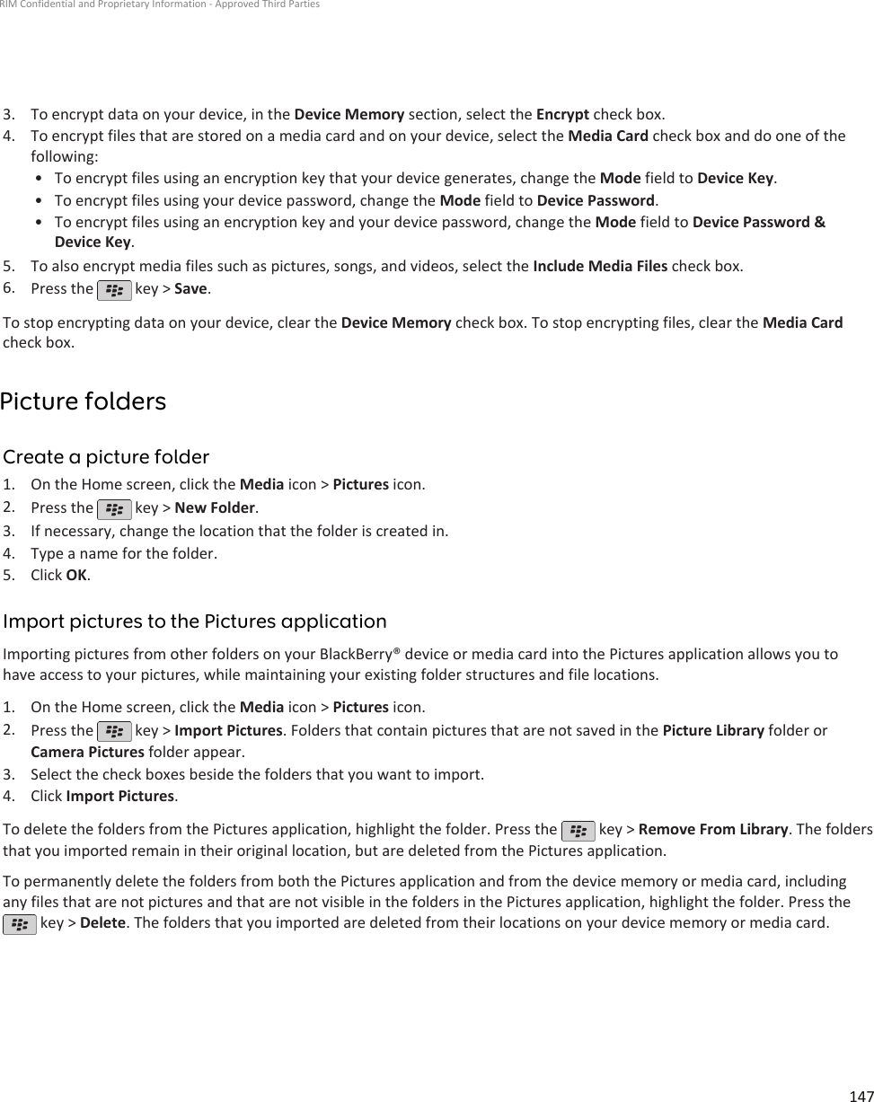 3. To encrypt data on your device, in the Device Memory section, select the Encrypt check box.4. To encrypt files that are stored on a media card and on your device, select the Media Card check box and do one of thefollowing:• To encrypt files using an encryption key that your device generates, change the Mode field to Device Key.• To encrypt files using your device password, change the Mode field to Device Password.• To encrypt files using an encryption key and your device password, change the Mode field to Device Password &amp;Device Key.5. To also encrypt media files such as pictures, songs, and videos, select the Include Media Files check box.6. Press the   key &gt; Save.To stop encrypting data on your device, clear the Device Memory check box. To stop encrypting files, clear the Media Cardcheck box.Picture foldersCreate a picture folder1. On the Home screen, click the Media icon &gt; Pictures icon.2. Press the   key &gt; New Folder.3. If necessary, change the location that the folder is created in.4. Type a name for the folder.5. Click OK.Import pictures to the Pictures applicationImporting pictures from other folders on your BlackBerry® device or media card into the Pictures application allows you tohave access to your pictures, while maintaining your existing folder structures and file locations.1. On the Home screen, click the Media icon &gt; Pictures icon.2. Press the   key &gt; Import Pictures. Folders that contain pictures that are not saved in the Picture Library folder orCamera Pictures folder appear.3. Select the check boxes beside the folders that you want to import.4. Click Import Pictures.To delete the folders from the Pictures application, highlight the folder. Press the   key &gt; Remove From Library. The foldersthat you imported remain in their original location, but are deleted from the Pictures application.To permanently delete the folders from both the Pictures application and from the device memory or media card, includingany files that are not pictures and that are not visible in the folders in the Pictures application, highlight the folder. Press the key &gt; Delete. The folders that you imported are deleted from their locations on your device memory or media card.RIM Confidential and Proprietary Information - Approved Third Parties147