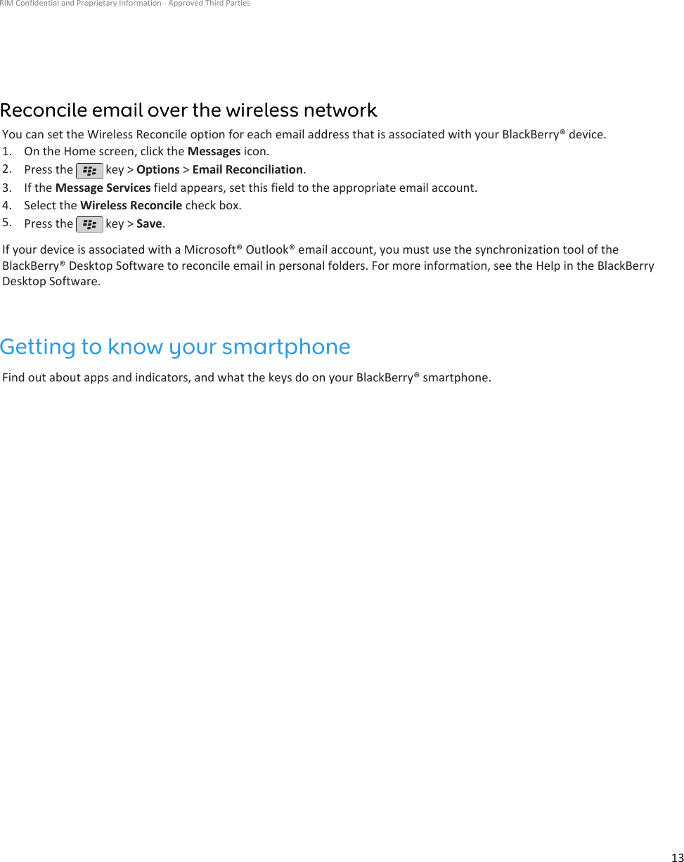 Reconcile email over the wireless networkYou can set the Wireless Reconcile option for each email address that is associated with your BlackBerry® device.1. On the Home screen, click the Messages icon.2. Press the   key &gt; Options &gt; Email Reconciliation.3. If the Message Services field appears, set this field to the appropriate email account.4. Select the Wireless Reconcile check box.5. Press the   key &gt; Save.If your device is associated with a Microsoft® Outlook® email account, you must use the synchronization tool of theBlackBerry® Desktop Software to reconcile email in personal folders. For more information, see the Help in the BlackBerryDesktop Software.Getting to know your smartphoneFind out about apps and indicators, and what the keys do on your BlackBerry® smartphone.RIM Confidential and Proprietary Information - Approved Third Parties13