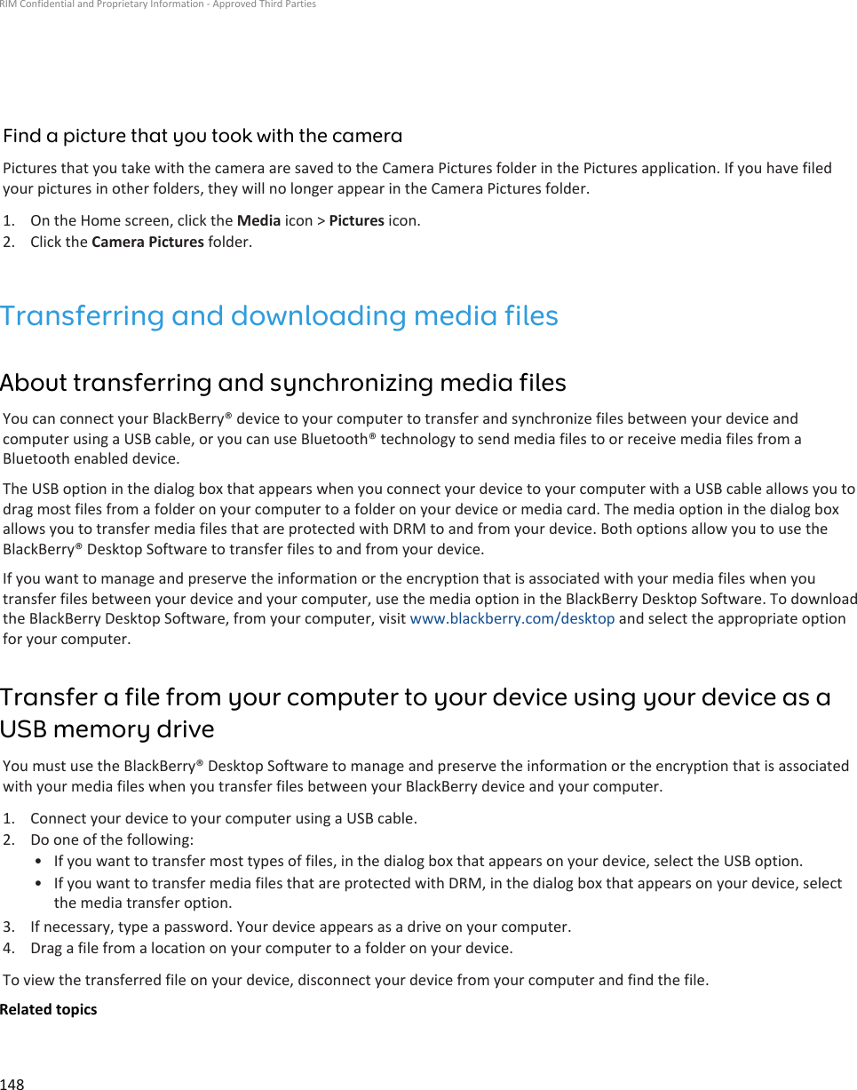 Find a picture that you took with the cameraPictures that you take with the camera are saved to the Camera Pictures folder in the Pictures application. If you have filedyour pictures in other folders, they will no longer appear in the Camera Pictures folder.1. On the Home screen, click the Media icon &gt; Pictures icon.2. Click the Camera Pictures folder.Transferring and downloading media filesAbout transferring and synchronizing media filesYou can connect your BlackBerry® device to your computer to transfer and synchronize files between your device andcomputer using a USB cable, or you can use Bluetooth® technology to send media files to or receive media files from aBluetooth enabled device.The USB option in the dialog box that appears when you connect your device to your computer with a USB cable allows you todrag most files from a folder on your computer to a folder on your device or media card. The media option in the dialog boxallows you to transfer media files that are protected with DRM to and from your device. Both options allow you to use theBlackBerry® Desktop Software to transfer files to and from your device.If you want to manage and preserve the information or the encryption that is associated with your media files when youtransfer files between your device and your computer, use the media option in the BlackBerry Desktop Software. To downloadthe BlackBerry Desktop Software, from your computer, visit www.blackberry.com/desktop and select the appropriate optionfor your computer.Transfer a file from your computer to your device using your device as aUSB memory driveYou must use the BlackBerry® Desktop Software to manage and preserve the information or the encryption that is associatedwith your media files when you transfer files between your BlackBerry device and your computer.1. Connect your device to your computer using a USB cable.2. Do one of the following:• If you want to transfer most types of files, in the dialog box that appears on your device, select the USB option.• If you want to transfer media files that are protected with DRM, in the dialog box that appears on your device, selectthe media transfer option.3. If necessary, type a password. Your device appears as a drive on your computer.4. Drag a file from a location on your computer to a folder on your device.To view the transferred file on your device, disconnect your device from your computer and find the file.Related topicsRIM Confidential and Proprietary Information - Approved Third Parties148