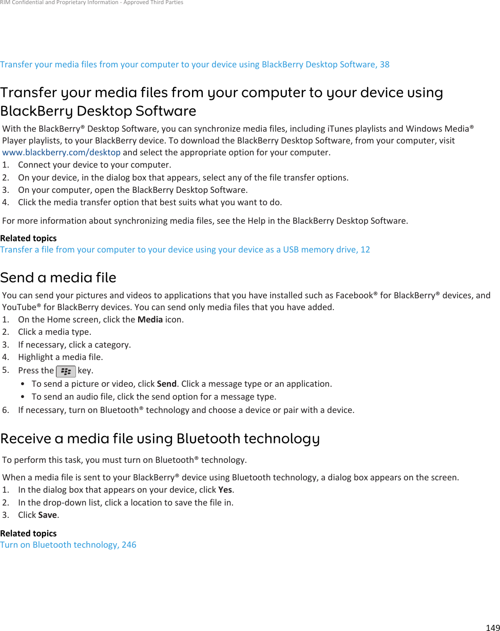 Transfer your media files from your computer to your device using BlackBerry Desktop Software, 38Transfer your media files from your computer to your device usingBlackBerry Desktop SoftwareWith the BlackBerry® Desktop Software, you can synchronize media files, including iTunes playlists and Windows Media®Player playlists, to your BlackBerry device. To download the BlackBerry Desktop Software, from your computer, visitwww.blackberry.com/desktop and select the appropriate option for your computer.1. Connect your device to your computer.2. On your device, in the dialog box that appears, select any of the file transfer options.3. On your computer, open the BlackBerry Desktop Software.4. Click the media transfer option that best suits what you want to do.For more information about synchronizing media files, see the Help in the BlackBerry Desktop Software.Related topicsTransfer a file from your computer to your device using your device as a USB memory drive, 12Send a media fileYou can send your pictures and videos to applications that you have installed such as Facebook® for BlackBerry® devices, andYouTube® for BlackBerry devices. You can send only media files that you have added.1. On the Home screen, click the Media icon.2. Click a media type.3. If necessary, click a category.4. Highlight a media file.5. Press the   key.•To send a picture or video, click Send. Click a message type or an application.• To send an audio file, click the send option for a message type.6. If necessary, turn on Bluetooth® technology and choose a device or pair with a device.Receive a media file using Bluetooth technologyTo perform this task, you must turn on Bluetooth® technology.When a media file is sent to your BlackBerry® device using Bluetooth technology, a dialog box appears on the screen.1. In the dialog box that appears on your device, click Yes.2. In the drop-down list, click a location to save the file in.3. Click Save.Related topicsTurn on Bluetooth technology, 246RIM Confidential and Proprietary Information - Approved Third Parties149