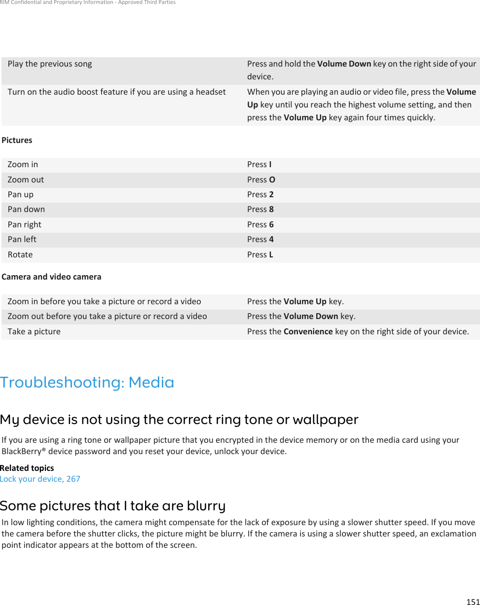 Play the previous song Press and hold the Volume Down key on the right side of yourdevice.Turn on the audio boost feature if you are using a headset When you are playing an audio or video file, press the VolumeUp key until you reach the highest volume setting, and thenpress the Volume Up key again four times quickly.PicturesZoom in Press IZoom out Press OPan up Press 2Pan down Press 8Pan right Press 6Pan left Press 4Rotate Press LCamera and video cameraZoom in before you take a picture or record a video Press the Volume Up key.Zoom out before you take a picture or record a video Press the Volume Down key.Take a picture Press the Convenience key on the right side of your device.Troubleshooting: MediaMy device is not using the correct ring tone or wallpaperIf you are using a ring tone or wallpaper picture that you encrypted in the device memory or on the media card using yourBlackBerry® device password and you reset your device, unlock your device.Related topicsLock your device, 267Some pictures that I take are blurryIn low lighting conditions, the camera might compensate for the lack of exposure by using a slower shutter speed. If you movethe camera before the shutter clicks, the picture might be blurry. If the camera is using a slower shutter speed, an exclamationpoint indicator appears at the bottom of the screen.RIM Confidential and Proprietary Information - Approved Third Parties151